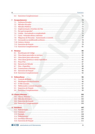 iii SUMÁRIO
6.4 Exercícios Complementares . . . . . . . . . . . . . . . . . . . . . . . . . . . . . . . . . . . 71
7 Encapsulamento 73
7.1 Atributos Privados . . . . . . . . . . . . . . . . . . . . . . . . . . . . . . . . . . . . . . . . . 73
7.2 Métodos Privados . . . . . . . . . . . . . . . . . . . . . . . . . . . . . . . . . . . . . . . . . 73
7.3 Métodos Públicos . . . . . . . . . . . . . . . . . . . . . . . . . . . . . . . . . . . . . . . . . 74
7.4 Implementação e Interface de Uso . . . . . . . . . . . . . . . . . . . . . . . . . . . . . . . 75
7.5 Por quê encapsular? . . . . . . . . . . . . . . . . . . . . . . . . . . . . . . . . . . . . . . . . 75
7.6 Celular - Escondendo a complexidade . . . . . . . . . . . . . . . . . . . . . . . . . . . . . 75
7.7 Carro - Evitando efeitos colateiras . . . . . . . . . . . . . . . . . . . . . . . . . . . . . . . 76
7.8 Máquinas de Porcarias - Aumentando o controle . . . . . . . . . . . . . . . . . . . . . . . 77
7.9 Acessando ou modiﬁcando atributos . . . . . . . . . . . . . . . . . . . . . . . . . . . . . . 78
7.10 Getters e Setters . . . . . . . . . . . . . . . . . . . . . . . . . . . . . . . . . . . . . . . . . . 78
7.11 Exercícios de Fixação . . . . . . . . . . . . . . . . . . . . . . . . . . . . . . . . . . . . . . . 79
7.12 Exercícios Complementares . . . . . . . . . . . . . . . . . . . . . . . . . . . . . . . . . . . 81
8 Herança 83
8.1 Reutilização de Código . . . . . . . . . . . . . . . . . . . . . . . . . . . . . . . . . . . . . . 83
8.2 Uma classe para todos os serviços . . . . . . . . . . . . . . . . . . . . . . . . . . . . . . . 83
8.3 Uma classe para cada serviço . . . . . . . . . . . . . . . . . . . . . . . . . . . . . . . . . . 84
8.4 Uma classe genérica e várias especíﬁcas . . . . . . . . . . . . . . . . . . . . . . . . . . . . 85
8.5 Preço Fixo . . . . . . . . . . . . . . . . . . . . . . . . . . . . . . . . . . . . . . . . . . . . . . 87
8.6 Reescrita de Método . . . . . . . . . . . . . . . . . . . . . . . . . . . . . . . . . . . . . . . 87
8.7 Fixo + Especíﬁco . . . . . . . . . . . . . . . . . . . . . . . . . . . . . . . . . . . . . . . . . . 88
8.8 Construtores e Herança . . . . . . . . . . . . . . . . . . . . . . . . . . . . . . . . . . . . . . 89
8.9 Exercícios de Fixação . . . . . . . . . . . . . . . . . . . . . . . . . . . . . . . . . . . . . . . 90
8.10 Exercícios Complementares . . . . . . . . . . . . . . . . . . . . . . . . . . . . . . . . . . . 92
9 Polimorﬁsmo 95
9.1 Controle de Ponto . . . . . . . . . . . . . . . . . . . . . . . . . . . . . . . . . . . . . . . . . 95
9.2 Modelagem dos funcionários . . . . . . . . . . . . . . . . . . . . . . . . . . . . . . . . . . 96
9.3 É UM (extends) . . . . . . . . . . . . . . . . . . . . . . . . . . . . . . . . . . . . . . . . . . . 97
9.4 Melhorando o controle de ponto . . . . . . . . . . . . . . . . . . . . . . . . . . . . . . . . 97
9.5 Exercícios de Fixação . . . . . . . . . . . . . . . . . . . . . . . . . . . . . . . . . . . . . . . 98
9.6 Exercícios Complementares . . . . . . . . . . . . . . . . . . . . . . . . . . . . . . . . . . . 99
10 Classes Abstratas 101
10.1 Classes Abstratas . . . . . . . . . . . . . . . . . . . . . . . . . . . . . . . . . . . . . . . . . . 101
10.2 Métodos Abstratos . . . . . . . . . . . . . . . . . . . . . . . . . . . . . . . . . . . . . . . . . 102
10.3 Exercícios de Fixação . . . . . . . . . . . . . . . . . . . . . . . . . . . . . . . . . . . . . . . 103
10.4 Exercícios Complementares . . . . . . . . . . . . . . . . . . . . . . . . . . . . . . . . . . . 105
11 Interfaces 107
11.1 Padronização . . . . . . . . . . . . . . . . . . . . . . . . . . . . . . . . . . . . . . . . . . . . 107
11.2 Contratos . . . . . . . . . . . . . . . . . . . . . . . . . . . . . . . . . . . . . . . . . . . . . . 107
11.3 Exemplo . . . . . . . . . . . . . . . . . . . . . . . . . . . . . . . . . . . . . . . . . . . . . . . 108
11.4 Polimorﬁsmo . . . . . . . . . . . . . . . . . . . . . . . . . . . . . . . . . . . . . . . . . . . . 109
11.5 Interface e Herança . . . . . . . . . . . . . . . . . . . . . . . . . . . . . . . . . . . . . . . . 109
11.6 Exercícios de Fixação . . . . . . . . . . . . . . . . . . . . . . . . . . . . . . . . . . . . . . . 111
www.facebook.com/k19treinamentos iii
 