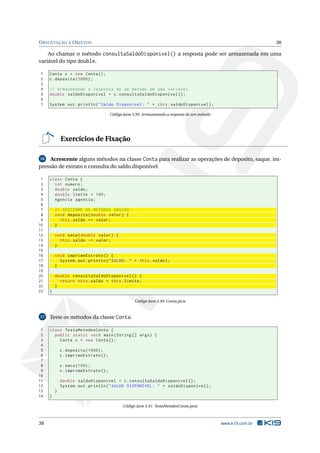ORIENTAÇÃO A OBJETOS 38
Ao chamar o método consultaSaldoDisponivel() a resposta pode ser armazenada em uma
variável do tipo double.
1 Conta c = new Conta();
2 c.deposita (1000);
3
4 // Armazenando a resposta de um método em uma variável
5 double saldoDisponivel = c.consultaSaldoDisponivel ();
6
7 System.out.println("Saldo Disponível: " + this.saldoDisponivel);
Código Java 3.39: Armazenando a resposta de um método
Exercícios de Fixação
16 Acrescente alguns métodos na classe Conta para realizar as operações de deposito, saque, im-
pressão de extrato e consulta do saldo disponível.
1 class Conta {
2 int numero;
3 double saldo;
4 double limite = 100;
5 Agencia agencia;
6
7 // ADICIONE OS MÉTODOS ABAIXO
8 void deposita(double valor) {
9 this.saldo += valor;
10 }
11
12 void saca(double valor) {
13 this.saldo -= valor;
14 }
15
16 void imprimeExtrato () {
17 System.out.println("SALDO: " + this.saldo);
18 }
19
20 double consultaSaldoDisponivel () {
21 return this.saldo + this.limite;
22 }
23 }
Código Java 3.40: Conta.java
17 Teste os métodos da classe Conta.
1 class TestaMetodosConta {
2 public static void main(String [] args) {
3 Conta c = new Conta();
4
5 c.deposita (1000);
6 c.imprimeExtrato ();
7
8 c.saca (100);
9 c.imprimeExtrato ();
10
11 double saldoDisponivel = c.consultaSaldoDisponivel ();
12 System.out.println("SALDO DISPONÍVEL: " + saldoDisponivel);
13 }
14 }
Código Java 3.41: TestaMetodosConta.java
38 www.k19.com.br
 