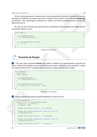 ORIENTAÇÃO A OBJETOS 40
Os dois métodos possuem o mesmo nome e lista de parâmetros diferentes. Quando dois ou mais
métodos são deﬁnidos na mesma classe com o mesmo nome, dizemos que houve uma sobrecarga
de métodos. Uma sobrecarga de métodos só é válida se as listas de parâmetros dos métodos são
diferentes entre si.
No caso dos dois métodos que geram extratos, poderíamos evitar repetição de código fazendo
um método chamar o outro.
1 class Conta {
2
3 void imprimeExtrato (){
4 this.imprimeExtrato (15);
5 }
6
7 void imprimeExtrato(int dias){
8 // extrato
9 }
10 }
Código Java 3.46: Conta.java
Exercícios de Fixação
18 Crie uma classe chamada Gerente para deﬁnir os objetos que representarão os gerentes do
banco. Deﬁna dois métodos de aumento salarial nessa classe. O primeiro deve aumentar o salário
com uma taxa ﬁxa de 10%. O segundo deve aumentar o salário com uma taxa variável.
1 class Gerente {
2 String nome;
3 double salario;
4
5 void aumentaSalario () {
6 this.aumentaSalario (0.1);
7 }
8
9 void aumentaSalario(double taxa) {
10 this.salario += this.salario * taxa;
11 }
12 }
Código Java 3.47: Gerente.java
19 Teste os métodos de aumento salarial deﬁnidos na classe Gerente.
1 class TestaGerente {
2 public static void main(String [] args){
3 Gerente g = new Gerente ();
4 g.salario = 1000;
5
6 System.out.println("Salário: " + g.salario);
7
8 System.out.println("Aumentando o salário em 10% ");
9 g.aumentaSalario ();
10
11 System.out.println("Salário: " + g.salario);
12
13 System.out.println("Aumentando o salário em 30% ");
14 g.aumentaSalario (0.3);
15
16 System.out.println("Salário: " + g.salario);
40 www.k19.com.br
 