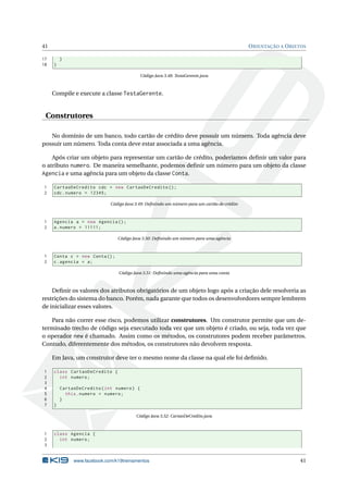 41 ORIENTAÇÃO A OBJETOS
17 }
18 }
Código Java 3.48: TestaGerente.java
Compile e execute a classe TestaGerente.
Construtores
No domínio de um banco, todo cartão de crédito deve possuir um número. Toda agência deve
possuir um número. Toda conta deve estar associada a uma agência.
Após criar um objeto para representar um cartão de crédito, poderíamos deﬁnir um valor para
o atributo numero. De maneira semelhante, podemos deﬁnir um número para um objeto da classe
Agencia e uma agência para um objeto da classe Conta.
1 CartaoDeCredito cdc = new CartaoDeCredito ();
2 cdc.numero = 12345;
Código Java 3.49: Deﬁnindo um número para um cartão de crédito
1 Agencia a = new Agencia ();
2 a.numero = 11111;
Código Java 3.50: Deﬁnindo um número para uma agência
1 Conta c = new Conta();
2 c.agencia = a;
Código Java 3.51: Deﬁnindo uma agência para uma conta
Deﬁnir os valores dos atributos obrigatórios de um objeto logo após a criação dele resolveria as
restrições do sistema do banco. Porém, nada garante que todos os desenvolvedores sempre lembrem
de inicializar esses valores.
Para não correr esse risco, podemos utilizar construtores. Um construtor permite que um de-
terminado trecho de código seja executado toda vez que um objeto é criado, ou seja, toda vez que
o operador new é chamado. Assim como os métodos, os construtores podem receber parâmetros.
Contudo, diferentemente dos métodos, os construtores não devolvem resposta.
Em Java, um construtor deve ter o mesmo nome da classe na qual ele foi deﬁnido.
1 class CartaoDeCredito {
2 int numero;
3
4 CartaoDeCredito(int numero) {
5 this.numero = numero;
6 }
7 }
Código Java 3.52: CartaoDeCredito.java
1 class Agencia {
2 int numero;
3
www.facebook.com/k19treinamentos 41
 