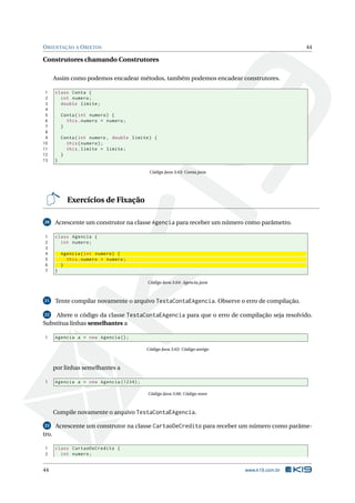 ORIENTAÇÃO A OBJETOS 44
Construtores chamando Construtores
Assim como podemos encadear métodos, também podemos encadear construtores.
1 class Conta {
2 int numero;
3 double limite;
4
5 Conta(int numero) {
6 this.numero = numero;
7 }
8
9 Conta(int numero , double limite) {
10 this(numero);
11 this.limite = limite;
12 }
13 }
Código Java 3.63: Conta.java
Exercícios de Fixação
20 Acrescente um construtor na classe Agencia para receber um número como parâmetro.
1 class Agencia {
2 int numero;
3
4 Agencia(int numero) {
5 this.numero = numero;
6 }
7 }
Código Java 3.64: Agencia.java
21 Tente compilar novamente o arquivo TestaContaEAgencia. Observe o erro de compilação.
22 Altere o código da classe TestaContaEAgencia para que o erro de compilação seja resolvido.
Substitua linhas semelhantes a
1 Agencia a = new Agencia ();
Código Java 3.65: Código antigo
por linhas semelhantes a
1 Agencia a = new Agencia (1234);
Código Java 3.66: Código novo
Compile novamente o arquivo TestaContaEAgencia.
23 Acrescente um construtor na classe CartaoDeCredito para receber um número como parâme-
tro.
1 class CartaoDeCredito {
2 int numero;
44 www.k19.com.br
 
