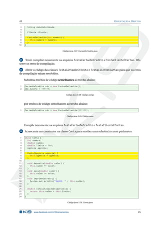 45 ORIENTAÇÃO A OBJETOS
3 String dataDeValidade;
4
5 Cliente cliente;
6
7 CartaoDeCredito(int numero) {
8 this.numero = numero;
9 }
10 }
Código Java 3.67: CartaoDeCredito.java
24 Tente compilar novamente os arquivos TestaCartaoDeCredito e TestaClienteECartao. Ob-
serve os erros de compilação.
25 Altere o código das classes TestaCartaoDeCredito e TestaClienteECartao para que os erros
de compilação sejam resolvidos.
Substitua trechos de código semelhantes ao trecho abaixo:
1 CartaoDeCredito cdc = new CartaoDeCredito ();
2 cdc.numero = 111111;
Código Java 3.68: Código antigo
por trechos de código semelhantes ao trecho abaixo:
1 CartaoDeCredito cdc = new CartaoDeCredito (111111);
Código Java 3.69: Código novo
Compile novamente os arquivos TestaCartaoDeCredito e TestaClienteECartao.
26 Acrescente um construtor na classe Conta para receber uma referência como parâmetro.
1 class Conta {
2 int numero;
3 double saldo;
4 double limite = 100;
5 Agencia agencia;
6
7 Conta(Agencia agencia) {
8 this.agencia = agencia;
9 }
10
11 void deposita(double valor) {
12 this.saldo += valor;
13 }
14 void saca(double valor) {
15 this.saldo -= valor;
16 }
17 void imprimeExtrato () {
18 System.out.println("SALDO: " + this.saldo);
19 }
20
21 double consultaSaldoDisponivel () {
22 return this.saldo + this.limite;
23 }
24 }
Código Java 3.70: Conta.java
www.facebook.com/k19treinamentos 45
 