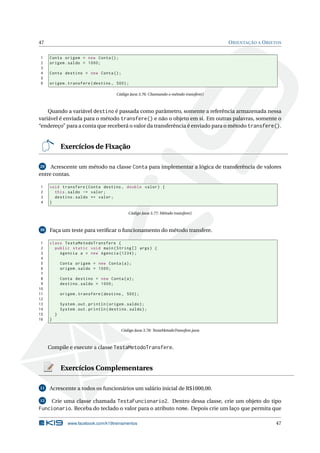 47 ORIENTAÇÃO A OBJETOS
1 Conta origem = new Conta();
2 origem.saldo = 1000;
3
4 Conta destino = new Conta();
5
6 origem.transfere(destino , 500);
Código Java 3.76: Chamando o método transfere()
Quando a variável destino é passada como parâmetro, somente a referência armazenada nessa
variável é enviada para o método transfere() e não o objeto em si. Em outras palavras, somente o
“endereço” para a conta que receberá o valor da transferência é enviado para o método transfere().
Exercícios de Fixação
29 Acrescente um método na classe Conta para implementar a lógica de transferência de valores
entre contas.
1 void transfere(Conta destino , double valor) {
2 this.saldo -= valor;
3 destino.saldo += valor;
4 }
Código Java 3.77: Método transfere()
30 Faça um teste para veriﬁcar o funcionamento do método transfere.
1 class TestaMetodoTransfere {
2 public static void main(String [] args) {
3 Agencia a = new Agencia (1234);
4
5 Conta origem = new Conta(a);
6 origem.saldo = 1000;
7
8 Conta destino = new Conta(a);
9 destino.saldo = 1000;
10
11 origem.transfere(destino , 500);
12
13 System.out.println(origem.saldo);
14 System.out.println(destino.saldo);
15 }
16 }
Código Java 3.78: TestaMetodoTransfere.java
Compile e execute a classe TestaMetodoTransfere.
Exercícios Complementares
11 Acrescente a todos os funcionários um salário inicial de R$1000,00.
12 Crie uma classe chamada TestaFuncionario2. Dentro dessa classe, crie um objeto do tipo
Funcionario. Receba do teclado o valor para o atributo nome. Depois crie um laço que permita que
www.facebook.com/k19treinamentos 47
 