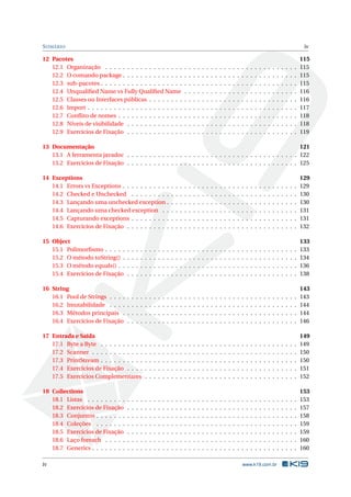 SUMÁRIO iv
12 Pacotes 115
12.1 Organização . . . . . . . . . . . . . . . . . . . . . . . . . . . . . . . . . . . . . . . . . . . . 115
12.2 O comando package . . . . . . . . . . . . . . . . . . . . . . . . . . . . . . . . . . . . . . . . 115
12.3 sub-pacotes . . . . . . . . . . . . . . . . . . . . . . . . . . . . . . . . . . . . . . . . . . . . . 115
12.4 Unqualiﬁed Name vs Fully Qualiﬁed Name . . . . . . . . . . . . . . . . . . . . . . . . . . 116
12.5 Classes ou Interfaces públicas . . . . . . . . . . . . . . . . . . . . . . . . . . . . . . . . . . 116
12.6 Import . . . . . . . . . . . . . . . . . . . . . . . . . . . . . . . . . . . . . . . . . . . . . . . . 117
12.7 Conﬂito de nomes . . . . . . . . . . . . . . . . . . . . . . . . . . . . . . . . . . . . . . . . . 118
12.8 Níveis de visibilidade . . . . . . . . . . . . . . . . . . . . . . . . . . . . . . . . . . . . . . . 118
12.9 Exercícios de Fixação . . . . . . . . . . . . . . . . . . . . . . . . . . . . . . . . . . . . . . . 119
13 Documentação 121
13.1 A ferramenta javadoc . . . . . . . . . . . . . . . . . . . . . . . . . . . . . . . . . . . . . . . 122
13.2 Exercícios de Fixação . . . . . . . . . . . . . . . . . . . . . . . . . . . . . . . . . . . . . . . 125
14 Exceptions 129
14.1 Errors vs Exceptions . . . . . . . . . . . . . . . . . . . . . . . . . . . . . . . . . . . . . . . . 129
14.2 Checked e Unchecked . . . . . . . . . . . . . . . . . . . . . . . . . . . . . . . . . . . . . . 130
14.3 Lançando uma unchecked exception . . . . . . . . . . . . . . . . . . . . . . . . . . . . . . 130
14.4 Lançando uma checked exception . . . . . . . . . . . . . . . . . . . . . . . . . . . . . . . 131
14.5 Capturando exceptions . . . . . . . . . . . . . . . . . . . . . . . . . . . . . . . . . . . . . . 131
14.6 Exercícios de Fixação . . . . . . . . . . . . . . . . . . . . . . . . . . . . . . . . . . . . . . . 132
15 Object 133
15.1 Polimorﬁsmo . . . . . . . . . . . . . . . . . . . . . . . . . . . . . . . . . . . . . . . . . . . . 133
15.2 O método toString() . . . . . . . . . . . . . . . . . . . . . . . . . . . . . . . . . . . . . . . . 134
15.3 O método equals() . . . . . . . . . . . . . . . . . . . . . . . . . . . . . . . . . . . . . . . . . 136
15.4 Exercícios de Fixação . . . . . . . . . . . . . . . . . . . . . . . . . . . . . . . . . . . . . . . 138
16 String 143
16.1 Pool de Strings . . . . . . . . . . . . . . . . . . . . . . . . . . . . . . . . . . . . . . . . . . . 143
16.2 Imutabilidade . . . . . . . . . . . . . . . . . . . . . . . . . . . . . . . . . . . . . . . . . . . 144
16.3 Métodos principais . . . . . . . . . . . . . . . . . . . . . . . . . . . . . . . . . . . . . . . . 144
16.4 Exercícios de Fixação . . . . . . . . . . . . . . . . . . . . . . . . . . . . . . . . . . . . . . . 146
17 Entrada e Saída 149
17.1 Byte a Byte . . . . . . . . . . . . . . . . . . . . . . . . . . . . . . . . . . . . . . . . . . . . . 149
17.2 Scanner . . . . . . . . . . . . . . . . . . . . . . . . . . . . . . . . . . . . . . . . . . . . . . . 150
17.3 PrintStream . . . . . . . . . . . . . . . . . . . . . . . . . . . . . . . . . . . . . . . . . . . . . 150
17.4 Exercícios de Fixação . . . . . . . . . . . . . . . . . . . . . . . . . . . . . . . . . . . . . . . 151
17.5 Exercícios Complementares . . . . . . . . . . . . . . . . . . . . . . . . . . . . . . . . . . . 152
18 Collections 153
18.1 Listas . . . . . . . . . . . . . . . . . . . . . . . . . . . . . . . . . . . . . . . . . . . . . . . . 153
18.2 Exercícios de Fixação . . . . . . . . . . . . . . . . . . . . . . . . . . . . . . . . . . . . . . . 157
18.3 Conjuntos . . . . . . . . . . . . . . . . . . . . . . . . . . . . . . . . . . . . . . . . . . . . . . 158
18.4 Coleções . . . . . . . . . . . . . . . . . . . . . . . . . . . . . . . . . . . . . . . . . . . . . . 159
18.5 Exercícios de Fixação . . . . . . . . . . . . . . . . . . . . . . . . . . . . . . . . . . . . . . . 159
18.6 Laço foreach . . . . . . . . . . . . . . . . . . . . . . . . . . . . . . . . . . . . . . . . . . . . 160
18.7 Generics . . . . . . . . . . . . . . . . . . . . . . . . . . . . . . . . . . . . . . . . . . . . . . . 160
iv www.k19.com.br
 