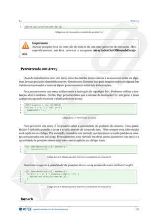 51 ARRAYS
3 System.out.println(numeros [1]);
Código Java 4.6: Acessando o conteúdo das posições 0 e 1
Importante
Acessar posições fora do intervalo de índices de um array gera erro de execução. Mais
especiﬁcamente, em Java, ocorrerá a exception ArrayIndexOutOfBoundsExcep-
tion.
Percorrendo um Array
Quando trabalhamos com um array, uma das tarefas mais comuns é acessarmos todas ou algu-
mas de suas posições sistematicamente. Geralmente, fazemos isso para resgatar todos ou alguns dos
valores armazenados e realizar algum processamento sobre tais informações.
Para percorrermos um array, utilizaremos a instrução de repetição for. Podemos utilizar a ins-
trução while também. Porém, logo perceberemos que a sintaxe da instrução for, em geral, é mais
apropriada quando estamos trabalhando com arrays.
1 int[] numeros = new int [100];
2 for(int i = 0; i < 100; i++) {
3 numeros[i] = i;
4 }
Código Java 4.7: Percorrendo um array
Para percorrer um array, é necessário saber a quantidade de posições do mesmo. Essa quan-
tidade é deﬁnida quando o array é criado através do comando new. Nem sempre essa informação
está explícita no código. Por exemplo, considere um método que imprima na saída padrão os valo-
res armazenados em um array. Provavelmente, esse método receberá como parâmetro um array e a
quantidade de posições desse array não estará explícita no código fonte.
1 void imprimeArray(int[] numeros) {
2 // implementação
3 }
Código Java 4.8: Método que deve imprimir o conteúdo de um array de int
Podemos recuperar a quantidade de posições de um array acessando o seu atributo length.
1 void imprimeArray(int[] numeros) {
2 for(int i = 0; i < numeros.length; i++) {
3 System.out.println(numeros[i]);
4 }
5 }
Código Java 4.9: Método que deve imprimir o conteúdo de um array de int
foreach
www.facebook.com/k19treinamentos 51
 