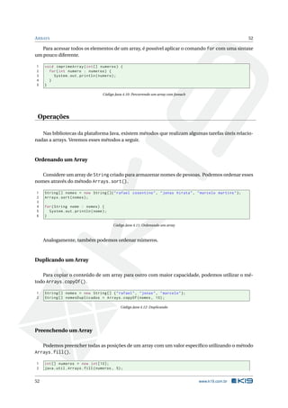 ARRAYS 52
Para acessar todos os elementos de um array, é possível aplicar o comando for com uma sintaxe
um pouco diferente.
1 void imprimeArray(int[] numeros) {
2 for(int numero : numeros) {
3 System.out.println(numero);
4 }
5 }
Código Java 4.10: Percorrendo um array com foreach
Operações
Nas bibliotecas da plataforma Java, existem métodos que realizam algumas tarefas úteis relacio-
nadas a arrays. Veremos esses métodos a seguir.
Ordenando um Array
Considere um array de String criado para armazenar nomes de pessoas. Podemos ordenar esses
nomes através do método Arrays.sort().
1 String [] nomes = new String []{"rafael cosentino", "jonas hirata", "marcelo martins"};
2 Arrays.sort(nomes);
3
4 for(String nome : nomes) {
5 System.out.println(nome);
6 }
Código Java 4.11: Ordenando um array
Analogamente, também podemos ordenar números.
Duplicando um Array
Para copiar o conteúdo de um array para outro com maior capacidade, podemos utilizar o mé-
todo Arrays.copyOf().
1 String [] nomes = new String [] {"rafael", "jonas", "marcelo"};
2 String [] nomesDuplicados = Arrays.copyOf(nomes , 10);
Código Java 4.12: Duplicando
Preenchendo um Array
Podemos preencher todas as posições de um array com um valor especíﬁco utilizando o método
Arrays.fill().
1 int[] numeros = new int [10];
2 java.util.Arrays.fill(numeros , 5);
52 www.k19.com.br
 