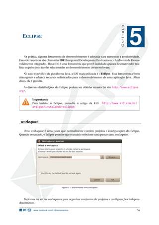 ECLIPSE
CAPÍTULO
5
Na prática, alguma ferramenta de desenvolvimento é adotada para aumentar a produtividade.
Essas ferramentas são chamadas IDE (Integrated Development Environment - Ambiente de Desen-
volvimento Integrado). Uma IDE é uma ferramenta que provê facilidades para o desenvolvedor rea-
lizar as principais tarefas relacionadas ao desenvolvimento de um software.
No caso especíﬁco da plataforma Java, a IDE mais utilizada é o Eclipse. Essa ferramenta é bem
abrangente e oferece recursos soﬁsticados para o desenvolvimento de uma aplicação Java. Além
disso, ela é gratuita.
As diversas distribuições do Eclipse podem ser obtidas através do site http://www.eclipse.
org/.
Importante
Para instalar o Eclipse, consulte o artigo da K19: http://www.k19.com.br/
artigos/instalando-eclipse/
workspace
Uma workspace é uma pasta que normalmente contém projetos e conﬁgurações do Eclipse.
Quando executado, o Eclipse permite que o usuário selecione uma pasta como workspace.
Figura 5.1: Selecionando uma workspace
Podemos ter várias workspaces para organizar conjuntos de projetos e conﬁgurações indepen-
dentemente.
www.facebook.com/k19treinamentos 55
 