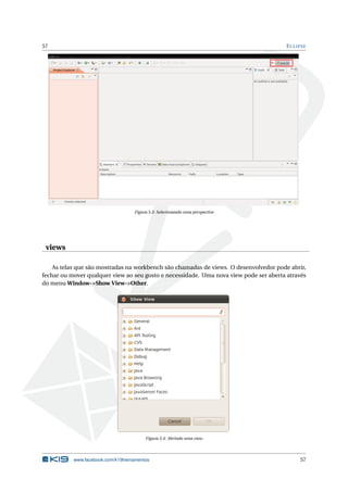 57 ECLIPSE
Figura 5.3: Selecionando uma perspective
views
As telas que são mostradas na workbench são chamadas de views. O desenvolvedor pode abrir,
fechar ou mover qualquer view ao seu gosto e necessidade. Uma nova view pode ser aberta através
do menu Window->Show View->Other.
Figura 5.4: Abrindo uma view
www.facebook.com/k19treinamentos 57
 