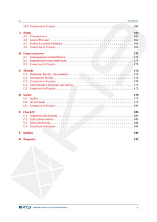 v SUMÁRIO
18.8 Exercícios de Fixação . . . . . . . . . . . . . . . . . . . . . . . . . . . . . . . . . . . . . . . 161
A Swing 163
A.1 Componentes . . . . . . . . . . . . . . . . . . . . . . . . . . . . . . . . . . . . . . . . . . . 163
A.2 Layout Manager . . . . . . . . . . . . . . . . . . . . . . . . . . . . . . . . . . . . . . . . . . 167
A.3 Events, Listeners e Sources . . . . . . . . . . . . . . . . . . . . . . . . . . . . . . . . . . . . 168
A.4 Exercícios de Fixação . . . . . . . . . . . . . . . . . . . . . . . . . . . . . . . . . . . . . . . 169
B Empacotamento 171
B.1 Empacotando uma biblioteca . . . . . . . . . . . . . . . . . . . . . . . . . . . . . . . . . . 171
B.2 Empacotando uma applicação . . . . . . . . . . . . . . . . . . . . . . . . . . . . . . . . . 171
B.3 Exercícios de Fixação . . . . . . . . . . . . . . . . . . . . . . . . . . . . . . . . . . . . . . . 171
C Threads 173
C.1 Deﬁnindo Tarefas - (Runnables) . . . . . . . . . . . . . . . . . . . . . . . . . . . . . . . . . 173
C.2 Executando Tarefas . . . . . . . . . . . . . . . . . . . . . . . . . . . . . . . . . . . . . . . . 174
C.3 Exercícios de Fixação . . . . . . . . . . . . . . . . . . . . . . . . . . . . . . . . . . . . . . . 174
C.4 Controlando a Execução das Tarefas . . . . . . . . . . . . . . . . . . . . . . . . . . . . . . 175
C.5 Exercícios de Fixação . . . . . . . . . . . . . . . . . . . . . . . . . . . . . . . . . . . . . . . 176
D Socket 179
D.1 Socket . . . . . . . . . . . . . . . . . . . . . . . . . . . . . . . . . . . . . . . . . . . . . . . . 179
D.2 ServerSocket . . . . . . . . . . . . . . . . . . . . . . . . . . . . . . . . . . . . . . . . . . . . 179
D.3 Exercícios de Fixação . . . . . . . . . . . . . . . . . . . . . . . . . . . . . . . . . . . . . . . 180
E Chat K19 183
E.1 Arquitetura do Sistema . . . . . . . . . . . . . . . . . . . . . . . . . . . . . . . . . . . . . . 183
E.2 Aplicação servidora . . . . . . . . . . . . . . . . . . . . . . . . . . . . . . . . . . . . . . . . 183
E.3 Aplicação cliente . . . . . . . . . . . . . . . . . . . . . . . . . . . . . . . . . . . . . . . . . . 184
E.4 Exercícios de Fixação . . . . . . . . . . . . . . . . . . . . . . . . . . . . . . . . . . . . . . . 185
F Quizzes 191
G Respostas 193
www.facebook.com/k19treinamentos v
 