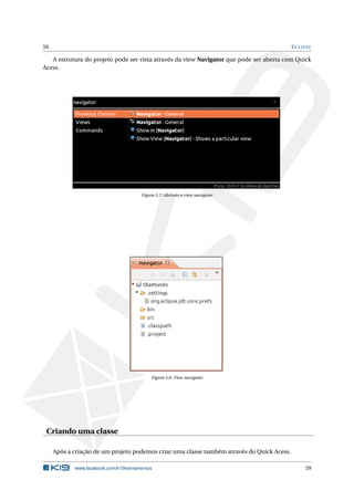 59 ECLIPSE
A estrutura do projeto pode ser vista através da view Navigator que pode ser aberta com Quick
Acess.
Figura 5.7: Abrindo a view navigator
Figura 5.8: View navigator
Criando uma classe
Após a criação de um projeto podemos criar uma classe também através do Quick Acess.
www.facebook.com/k19treinamentos 59
 