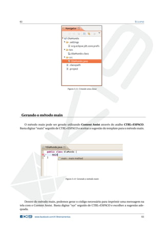 61 ECLIPSE
Figura 5.11: Criando uma classe
Gerando o método main
O método main pode ser gerado utilizando Content Assist através do atalho CTRL+ESPACO.
Basta digitar “main” seguido de CTRL+ESPACO e aceitar a sugestão do template para o método main.
Figura 5.12: Gerando o método main
Dentro do método main, podemos gerar o código necessário para imprimir uma mensagem na
tela com o Content Assist. Basta digitar “sys” seguido de CTRL+ESPACO e escolher a sugestão ade-
quada.
www.facebook.com/k19treinamentos 61
 