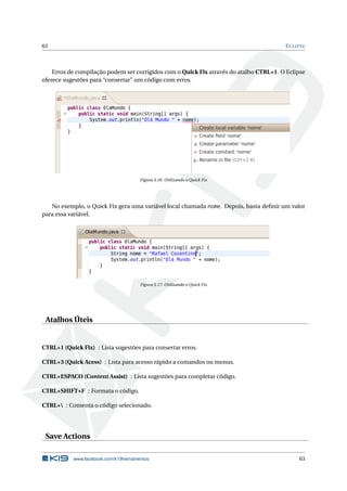 63 ECLIPSE
Erros de compilação podem ser corrigidos com o Quick Fix através do atalho CTRL+1. O Eclipse
oferece sugestões para “consertar” um código com erros.
Figura 5.16: Utilizando o Quick Fix
No exemplo, o Quick Fix gera uma variável local chamada nome. Depois, basta deﬁnir um valor
para essa variável.
Figura 5.17: Utilizando o Quick Fix
Atalhos Úteis
CTRL+1 (Quick Fix) : Lista sugestões para consertar erros.
CTRL+3 (Quick Acess) : Lista para acesso rápido a comandos ou menus.
CTRL+ESPACO (Content Assist) : Lista sugestões para completar código.
CTRL+SHIFT+F : Formata o código.
CTRL+ : Comenta o código selecionado.
Save Actions
www.facebook.com/k19treinamentos 63
 