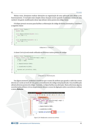 65 ECLIPSE
Muitas vezes, desejamos realizar alterações na organização de uma aplicação sem afetar o seu
funcionamento. O exemplo mais simples dessa situação ocorre quando mudamos o nome de uma
variável. Em geral, modiﬁcações desse tipo afetam vários pontos do código fonte.
O Eclipse possuir recursos para facilitar a refatoração do código de forma automatica. Considere
a seguinte classe:
1 public class Conta {
2 double sld;
3
4 void depositaValor(double v) {
5 this.sld = v;
6 }
7
8 void sacaDinheiro(double v) {
9 this.sld -= v;
10 }
11 }
Código Java 5.1: Conta.java
A classe Conta já está sendo utilizada em diversos outros pontos do código.
1 public class TestaConta {
2 public static void main(String [] args) {
3 Conta c = new Conta();
4 c.sld = 1000;
5
6 c.depositaValor (500);
7
8 c.sacaDinheiro (200);
9
10 System.out.println(c.sld);
11 }
12 }
Código Java 5.2: TestaConta.java
Em algum momento, podemos considerar que o nome do atributo que guarda o saldo das contas
deveria ser saldo ao invés de sld, pois o entendimento do código está prejudicado. Essa modiﬁcação
afetaria diversos pontos do código. Contudo, o eclipse facilita essa alteração. Basta selecionar alguma
ocorrência do atributo sld ou simplesmente deixar o cursor de digitação sobre a ocorrência e utilizar
o menu Refactor.
Figura 5.20: Modiﬁcando o nome de um atributo
www.facebook.com/k19treinamentos 65
 