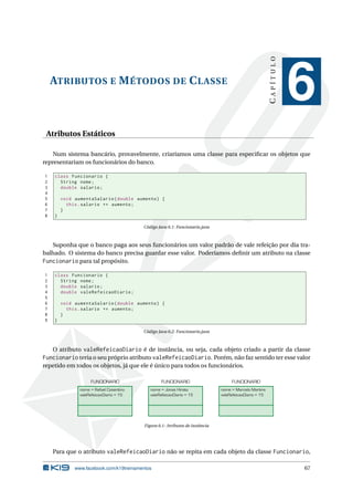 ATRIBUTOS E MÉTODOS DE CLASSE
CAPÍTULO
6
Atributos Estáticos
Num sistema bancário, provavelmente, criaríamos uma classe para especiﬁcar os objetos que
representariam os funcionários do banco.
1 class Funcionario {
2 String nome;
3 double salario;
4
5 void aumentaSalario(double aumento) {
6 this.salario += aumento;
7 }
8 }
Código Java 6.1: Funcionario.java
Suponha que o banco paga aos seus funcionários um valor padrão de vale refeição por dia tra-
balhado. O sistema do banco precisa guardar esse valor. Poderíamos deﬁnir um atributo na classe
Funcionario para tal propósito.
1 class Funcionario {
2 String nome;
3 double salario;
4 double valeRefeicaoDiario;
5
6 void aumentaSalario(double aumento) {
7 this.salario += aumento;
8 }
9 }
Código Java 6.2: Funcionario.java
O atributo valeRefeicaoDiario é de instância, ou seja, cada objeto criado a partir da classe
Funcionario teria o seu próprio atributo valeRefeicaoDiario. Porém, não faz sentido ter esse valor
repetido em todos os objetos, já que ele é único para todos os funcionários.
nome = Rafael Cosentino
valeRefeicaoDiario = 15
FUNCIONARIO
nome = Jonas Hirata
valeRefeicaoDiario = 15
FUNCIONARIO
nome = Marcelo Martins
valeRefeicaoDiario = 15
FUNCIONARIO
Figura 6.1: Atributos de instância
Para que o atributo valeRefeicaoDiario não se repita em cada objeto da classe Funcionario,
www.facebook.com/k19treinamentos 67
 