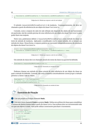 69 ATRIBUTOS E MÉTODOS DE CLASSE
2 Funcionario.valeRefeicaoDiario += Funcionario.valeRefeicaoDiario * taxa;
3 }
Código Java 6.6: Método que reajusta o valor do vale refeição
O método reajustaValeRefeicaoDiario() é de instância. Consequentemente, ele deve ser
chamado a partir da referência de um objeto da classe Funcionario.
Contudo, como o reajuste do valor do vale refeição não depende dos dados de um funcionário
em particular, não faz sentido precisar de uma referência de um objeto da classe Funcionario para
poder fazer esse reajuste.
Neste caso, poderíamos deﬁnir o reajustaValeRefeicaoDiario() como método de classe ao
invés de método de instância. Aplicando o modiﬁcador static nesse método, ele se tornará um
método de classe. Dessa forma, o reajuste poderia ser executado independentemente da existência
de objetos da classe Funcionario.
1 static void reajustaValeRefeicaoDiario(double taxa) {
2 Funcionario.valeRefeicaoDiario += Funcionario.valeRefeicaoDiario * taxa;
3 }
Código Java 6.7: Método que reajusta o valor do vale refeição
Um método de classe deve ser chamado através do nome da classe na qual ele foi deﬁnido.
1 Funcionario.reajustaValeRefeicaoDiario (0.1);
Código Java 6.8: Chamando um método de classe
Podemos chamar um método de classe através de uma referência de um objeto da classe na
qual o método foi deﬁnido. Contudo, não seria a maneira conceitualmente correta já que o método
pertence a classe e não ao objeto.
1 Funcionario f = new Funcionario ();
2 // Válido , mas conceitualmente incorreto
3 f.reajustaValeRefeicaoDiario (0.1);
Código Java 6.9: Chamando um método de classe
Exercícios de Fixação
1 Crie um projeto no Eclipse chamado Static.
2 Crie uma classe chamada Conta no projeto Static. Deﬁna um atributo de classe para contabilizar
o número de objetos instanciados a partir da classe Conta. Esse atributo deve ser incrementado toda
vez que um objeto é criado. Você pode utilizar construtores para fazer o incremento.
1 public class Conta {
2 // ATRIBUTO DE CLASSE
3 static int contador;
4
5 // CONSTRUTOR
6 Conta() {
7 Conta.contador ++;
www.facebook.com/k19treinamentos 69
 