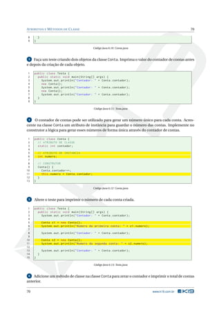 ATRIBUTOS E MÉTODOS DE CLASSE 70
8 }
9 }
Código Java 6.10: Conta.java
3 Faça um teste criando dois objetos da classe Conta. Imprima o valor do contador de contas antes
e depois da criação de cada objeto.
1 public class Testa {
2 public static void main(String [] args) {
3 System.out.println("Contador: " + Conta.contador);
4 new Conta();
5 System.out.println("Contador: " + Conta.contador);
6 new Conta();
7 System.out.println("Contador: " + Conta.contador);
8 }
9 }
Código Java 6.11: Testa.java
4 O contador de contas pode ser utilizado para gerar um número único para cada conta. Acres-
cente na classe Conta um atributo de instância para guardar o número das contas. Implemente no
construtor a lógica para gerar esses números de forma única através do contador de contas.
1 public class Conta {
2 // ATRIBUTO DE CLASSE
3 static int contador;
4
5 // ATRIBUTO DE INSTANCIA
6 int numero;
7
8 // CONSTRUTOR
9 Conta() {
10 Conta.contador ++;
11 this.numero = Conta.contador;
12 }
13 }
Código Java 6.12: Conta.java
5 Altere o teste para imprimir o número de cada conta criada.
1 public class Testa {
2 public static void main(String [] args) {
3 System.out.println("Contador: " + Conta.contador);
4
5 Conta c1 = new Conta();
6 System.out.println("Numero da primeira conta: " + c1.numero);
7
8 System.out.println("Contador: " + Conta.contador);
9
10 Conta c2 = new Conta();
11 System.out.println("Numero da segunda conta: " + c2.numero);
12
13 System.out.println("Contador: " + Conta.contador);
14 }
15 }
Código Java 6.13: Testa.java
6 Adicione um método de classe na classe Conta para zerar o contador e imprimir o total de contas
anterior.
70 www.k19.com.br
 