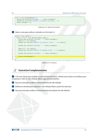 71 ATRIBUTOS E MÉTODOS DE CLASSE
1 static void zeraContador () {
2 System.out.println("Contador: " + Conta.contador);
3 System.out.println("Zerando o contador de contas ...");
4 Conta.contador = 0;
5 }
Código Java 6.14: Método zeraContador()
7 Altere o teste para utilizar o método zeraContador().
1 public class Testa {
2 public static void main(String [] args) {
3 System.out.println("Contador: " + Conta.contador);
4 Conta c1 = new Conta();
5 System.out.println("Numero da primeira conta: " + c1.numero);
6
7 System.out.println("Contador: " + Conta.contador);
8
9 Conta c2 = new Conta();
10 System.out.println("Numero da segunda conta: " + c2.numero);
11
12 System.out.println("Contador: " + Conta.contador);
13
14 Conta.zeraContador ();
15 }
16 }
Código Java 6.15: Testa.java
Exercícios Complementares
1 Crie uma classe para modelar os funcionários do banco. Deﬁna nessa classe um atributo para
armazenar o valor do vale refeição diário pago aos funcionários.
2 Faça um teste para veriﬁcar o funcionamento do vale refeição.
3 Deﬁna um método para reajustar o vale refeição diário a partir de uma taxa.
4 Faça um teste para veriﬁcar o funcionamento do reajuste do vale refeição.
www.facebook.com/k19treinamentos 71
 