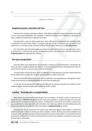 75 ENCAPSULAMENTO
Código Java 7.5: Conta.java
Implementação e Interface de Uso
Dentro de um sistema orientado a objetos, cada objeto realiza um conjunto de tarefas de acordo
com as suas responsabilidades. Por exemplo, os objetos da classe Conta realizam as operações de
saque, depósito, transferência e geração de extrato.
Para descobrir o que um objeto pode fazer, basta olhar para as assinaturas dos métodos públi-
cos deﬁnidos na classe desse objeto. A assinatura de um método é composta pelo seu nome e seus
parâmetros. As assinaturas dos métodos públicos de um objeto formam a sua interface de uso.
Por outro lado, para descobrir como um objeto da classe Conta realiza as suas operações, deve-
mos observar o corpo de cada um dos métodos dessa classe. Os corpos dos métodos constituem a
implementação das operações dos objetos.
Por quê encapsular?
Uma das ideias mais importantes da orientação a objetos é o encapsulamento. Encapsular sig-
niﬁca esconder a implementação dos objetos. O encapsulamento favorece principalmente dois as-
pectos de um sistema: a manutenção e o desenvolvimento.
A manutenção é favorecida pois, uma vez aplicado o encapsulamento, quando o funcionamento
de um objeto deve ser alterado, em geral, basta modiﬁcar a classe do mesmo.
O desenvolvimento é favorecido pois, uma vez aplicado o encapsulamento, conseguimos deter-
minar precisamente as responsabilidades de cada classe da aplicação.
O conceito de encapsulamento pode ser identiﬁcado em diversos exemplos do cotidiano. Mos-
traremos alguns desses exemplos para esclarecer melhor a ideia.
Celular - Escondendo a complexidade
Hoje em dia, as pessoas estão acostumadas com os celulares. Os botões, a tela e os menus de um
celular formam a interface de uso do mesmo. Em outras palavras, o usuário interage com esses apa-
relhos através dos botões, da tela e dos menus. Os dispositivos internos de um celular e os processos
que transformam o som capturado pelo microfone em ondas que podem ser transmitidas para uma
antena da operadora de telefonia móvel constituem a implementação do celular.
Do ponto de vista do usuário de um celular, para fazer uma ligação, basta digitar o número do
telefone desejado e clicar no botão que efetua a ligação. Porém, diversos processos complexos são
realizados pelo aparelho para que as pessoas possam conversar através dele. Se os usuários tivessem
que possuir conhecimento de todo o funcionamento interno dos celulares, certamente a maioria das
pessoas não os utilizariam.
www.facebook.com/k19treinamentos 75
 