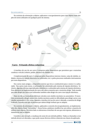 ENCAPSULAMENTO 76
No contexto da orientação a objetos, aplicamos o encapsulamento para criar objetos mais sim-
ples de serem utilizados em qualquer parte do sistema.
Calling Maria
Figura 7.1: Celular
Carro - Evitando efeitos colateiras
A interface de uso de um carro é composta pelos dispositivos que permitem que o motorista
conduza o veículo (volante, pedais, alavanca do câmbio, etc).
A implementação do carro é composta pelos dispositivos internos (motor, caixa de câmbio, ra-
diador, sistema de injeção eletrônica ou carburador, etc) e pelos processos realizados internamente
por esses dispositivos.
Nos carros mais antigos, o dispositivo interno que leva o combustível para o motor é o carbu-
rador. Nos carros mais novos, o carburador foi substituído pelo sistema de injeção eletrônica. In-
clusive, algumas oﬁcinas especializadas substituem o carburador pelo sistema de injeção eletrônica.
Essa alteração na implementação do carro não afeta a maneira que o motorista dirige. Todo mundo
que sabe dirigir um carro com carburador também sabe dirigir um carro com injeção eletrônica.
Hoje em dia, as montadoras fabricam veículos com câmbio mecânico ou automático. O moto-
rista acostumado a dirigir carros com câmbio mecânico pode ter diﬁculdade para dirigir carros com
câmbio automático e vice-versa. Quando a interface de uso do carro é alterada, a maneira de dirigir
é afetada, fazendo com que as pessoas que sabem dirigir tenham que se adaptar.
No contexto da orientação a objetos, aplicando o conceito do encapsulamento, as implementa-
ções dos objetos ﬁcam “escondidas”. Dessa forma, podemos modiﬁcá-las sem afetar a maneira de
utilizar esses objetos. Por outro lado, se alterarmos a interface de uso que está exposta, afetaremos a
maneira de usar os objetos.
Considere, por exemplo, a mudança do nome de um método público. Todas as chamadas a esse
método devem ser alteradas, o que pode causar diversos efeitos colaterais nas classes da aplicação.
76 www.k19.com.br
 