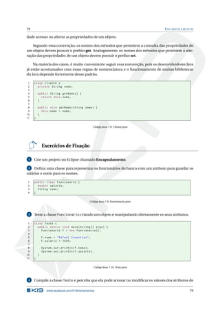 79 ENCAPSULAMENTO
dade acessar ou alterar as propriedades de um objeto.
Segundo essa convenção, os nomes dos métodos que permitem a consulta das propriedades de
um objeto devem possuir o preﬁxo get. Analogamente, os nomes dos métodos que permitem a alte-
ração das propriedades de um objeto devem possuir o preﬁxo set.
Na maioria dos casos, é muito conveniente seguir essa convenção, pois os desenvolvedores Java
já estão acostumados com essas regras de nomenclatura e o funcionamento de muitas bibliotecas
do Java depende fortemente desse padrão.
1 class Cliente {
2 private String nome;
3
4 public String getNome () {
5 return this.nome;
6 }
7
8 public void setNome(String nome) {
9 this.nome = nome;
10 }
11 }
Código Java 7.8: Cliente.java
Exercícios de Fixação
1 Crie um projeto no Eclipse chamado Encapsulamento.
2 Deﬁna uma classe para representar os funcionários do banco com um atributo para guardar os
salários e outro para os nomes.
1 public class Funcionario {
2 double salario;
3 String nome;
4 }
Código Java 7.9: Funcionario.java
3 Teste a classe Funcionario criando um objeto e manipulando diretamente os seus atributos.
1 class Teste {
2 public static void main(String [] args) {
3 Funcionario f = new Funcionario ();
4
5 f.nome = "Rafael Cosentino";
6 f.salario = 2000;
7
8 System.out.println(f.nome);
9 System.out.println(f.salario);
10 }
11 }
Código Java 7.10: Teste.java
4 Compile a classe Teste e perceba que ela pode acessar ou modiﬁcar os valores dos atributos de
www.facebook.com/k19treinamentos 79
 