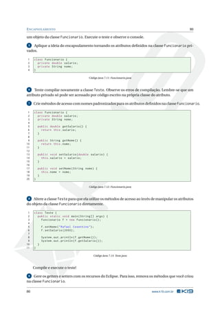 ENCAPSULAMENTO 80
um objeto da classe Funcionario. Execute o teste e observe o console.
5 Aplique a ideia do encapsulamento tornando os atributos deﬁnidos na classe Funcionario pri-
vados.
1 class Funcionario {
2 private double salario;
3 private String nome;
4 }
Código Java 7.11: Funcionario.java
6 Tente compilar novamente a classe Teste. Observe os erros de compilação. Lembre-se que um
atributo privado só pode ser acessado por código escrito na própria classe do atributo.
7 Crie métodos de acesso com nomes padronizados para os atributos deﬁnidos na classe Funcionario.
1 class Funcionario {
2 private double salario;
3 private String nome;
4
5 public double getSalario () {
6 return this.salario;
7 }
8
9 public String getNome () {
10 return this.nome;
11 }
12
13 public void setSalario(double salario) {
14 this.salario = salario;
15 }
16
17 public void setNome(String nome) {
18 this.nome = nome;
19 }
20 }
Código Java 7.12: Funcionario.java
8 Altere a classe Teste para que ela utilize os métodos de acesso ao invés de manipular os atributos
do objeto da classe Funcionario diretamente.
1 class Teste {
2 public static void main(String [] args) {
3 Funcionario f = new Funcionario ();
4
5 f.setNome("Rafael Cosentino");
6 f.setSalario (2000);
7
8 System.out.println(f.getNome ());
9 System.out.println(f.getSalario ());
10 }
11 }
Código Java 7.13: Teste.java
Compile e execute o teste!
9 Gere os getters e setters com os recursos do Eclipse. Para isso, remova os métodos que você criou
na classe Funcionario.
80 www.k19.com.br
 