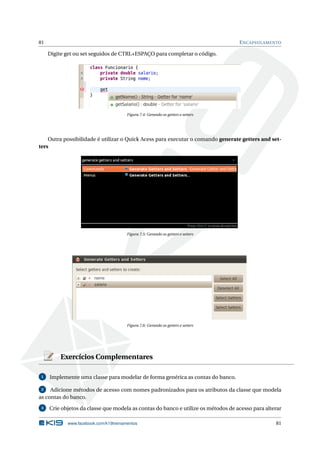 81 ENCAPSULAMENTO
Digite get ou set seguidos de CTRL+ESPAÇO para completar o código.
Figura 7.4: Gerando os getters e setters
Outra possibilidade é utilizar o Quick Acess para executar o comando generate getters and set-
ters
Figura 7.5: Gerando os getters e setters
Figura 7.6: Gerando os getters e setters
Exercícios Complementares
1 Implemente uma classe para modelar de forma genérica as contas do banco.
2 Adicione métodos de acesso com nomes padronizados para os atributos da classe que modela
as contas do banco.
3 Crie objetos da classe que modela as contas do banco e utilize os métodos de acesso para alterar
www.facebook.com/k19treinamentos 81
 
