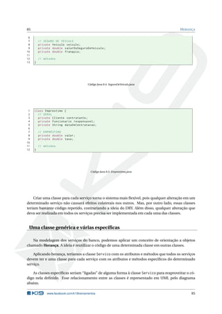 85 HERANÇA
6
7 // SEGURO DE VEICULO
8 private Veiculo veiculo;
9 private double valorDoSeguroDeVeiculo;
10 private double franquia;
11
12 // métodos
13 }
Código Java 8.4: SeguroDeVeiculo.java
1 class Emprestimo {
2 // GERAL
3 private Cliente contratante;
4 private Funcionario responsavel;
5 private String dataDeContratacao;
6
7 // EMPRÉSTIMO
8 private double valor;
9 private double taxa;
10
11 // métodos
12 }
Código Java 8.5: Emprestimo.java
Criar uma classe para cada serviço torna o sistema mais ﬂexível, pois qualquer alteração em um
determinado serviço não causará efeitos colaterais nos outros. Mas, por outro lado, essas classes
teriam bastante código repetido, contrariando a ideia do DRY. Além disso, qualquer alteração que
deva ser realizada em todos os serviços precisa ser implementada em cada uma das classes.
Uma classe genérica e várias especíﬁcas
Na modelagem dos serviços do banco, podemos aplicar um conceito de orientação a objetos
chamado Herança. A ideia é reutilizar o código de uma determinada classe em outras classes.
Aplicando herança, teríamos a classe Servico com os atributos e métodos que todos os serviços
devem ter e uma classe para cada serviço com os atributos e métodos especíﬁcos do determinado
serviço.
As classes especíﬁcas seriam “ligadas” de alguma forma à classe Servico para reaproveitar o có-
digo nela deﬁnido. Esse relacionamento entre as classes é representado em UML pelo diagrama
abaixo.
www.facebook.com/k19treinamentos 85
 