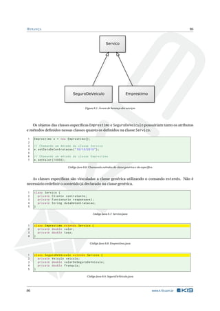 HERANÇA 86
Figura 8.1: Árvore de herança dos serviços
Os objetos das classes especíﬁcas Emprestimo e SeguroDeVeiculo possuiriam tanto os atributos
e métodos deﬁnidos nessas classes quanto os deﬁnidos na classe Servico.
1 Emprestimo e = new Emprestimo ();
2
3 // Chamando um método da classe Servico
4 e.setDataDeContratacao("10/10/2010");
5
6 // Chamando um método da classe Emprestimo
7 e.setValor (10000);
Código Java 8.6: Chamando métodos da classe genérica e da especíﬁca
As classes especíﬁcas são vinculadas a classe genérica utilizando o comando extends. Não é
necessário redeﬁnir o conteúdo já declarado na classe genérica.
1 class Servico {
2 private Cliente contratante;
3 private Funcionario responsavel;
4 private String dataDeContratacao;
5 }
Código Java 8.7: Servico.java
1 class Emprestimo extends Servico {
2 private double valor;
3 private double taxa;
4 }
Código Java 8.8: Emprestimo.java
1 class SeguroDeVeiculo extends Servico {
2 private Veiculo veiculo;
3 private double valorDoSeguroDeVeiculo;
4 private double franquia;
5 }
Código Java 8.9: SeguroDeVeiculo.java
86 www.k19.com.br
 