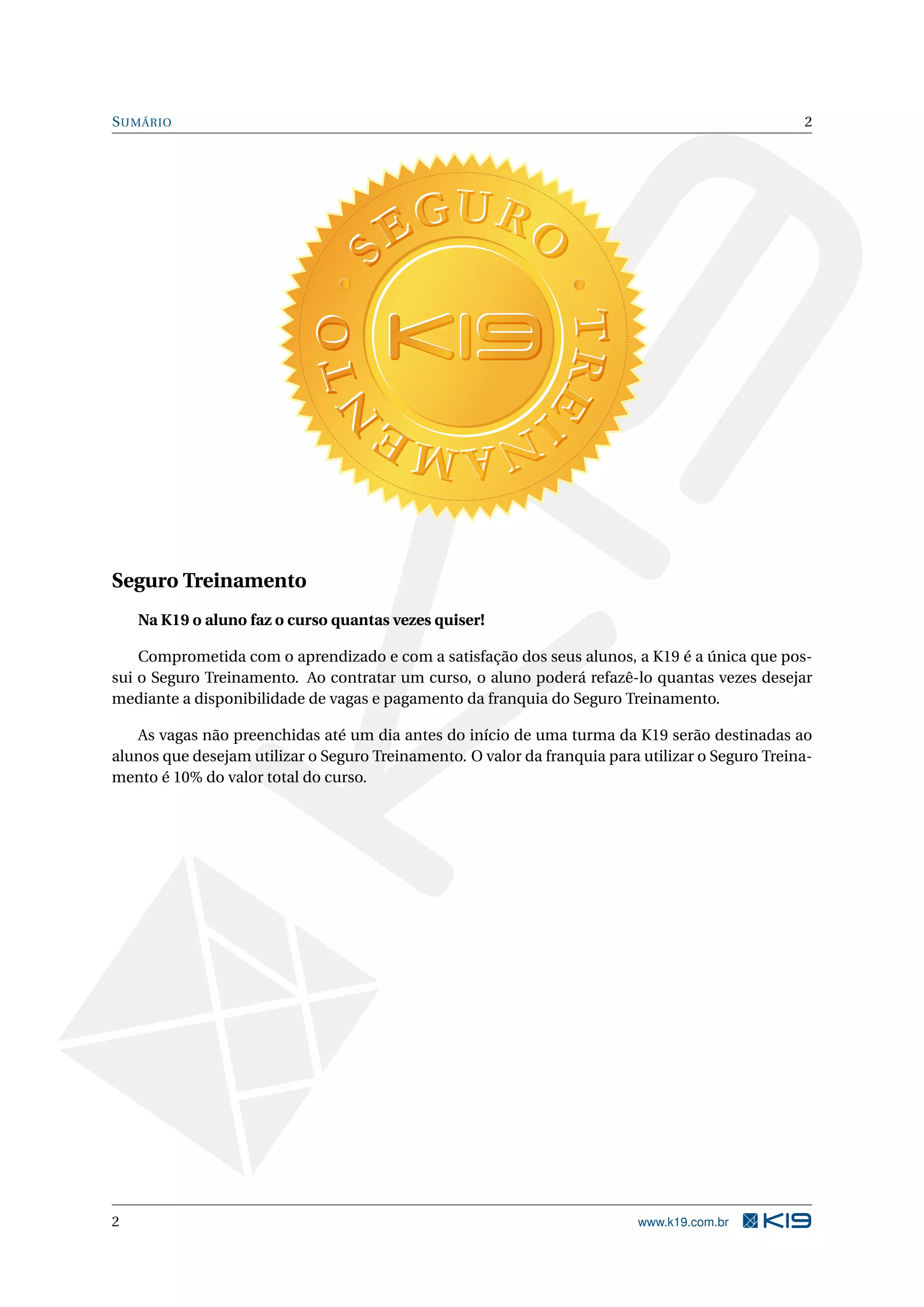 S UMÁRIO                                                                                          2




Seguro Treinamento
    Na K19 o aluno faz o curso quantas vezes quiser!

    Comprometida com o aprendizado e com a satisfação dos seus alunos, a K19 é a única que pos-
sui o Seguro Treinamento. Ao contratar um curso, o aluno poderá refazê-lo quantas vezes desejar
mediante a disponibilidade de vagas e pagamento da franquia do Seguro Treinamento.

   As vagas não preenchidas até um dia antes do início de uma turma da K19 serão destinadas ao
alunos que desejam utilizar o Seguro Treinamento. O valor da franquia para utilizar o Seguro Treina-
mento é 10% do valor total do curso.




2                                                                          www.k19.com.br
 