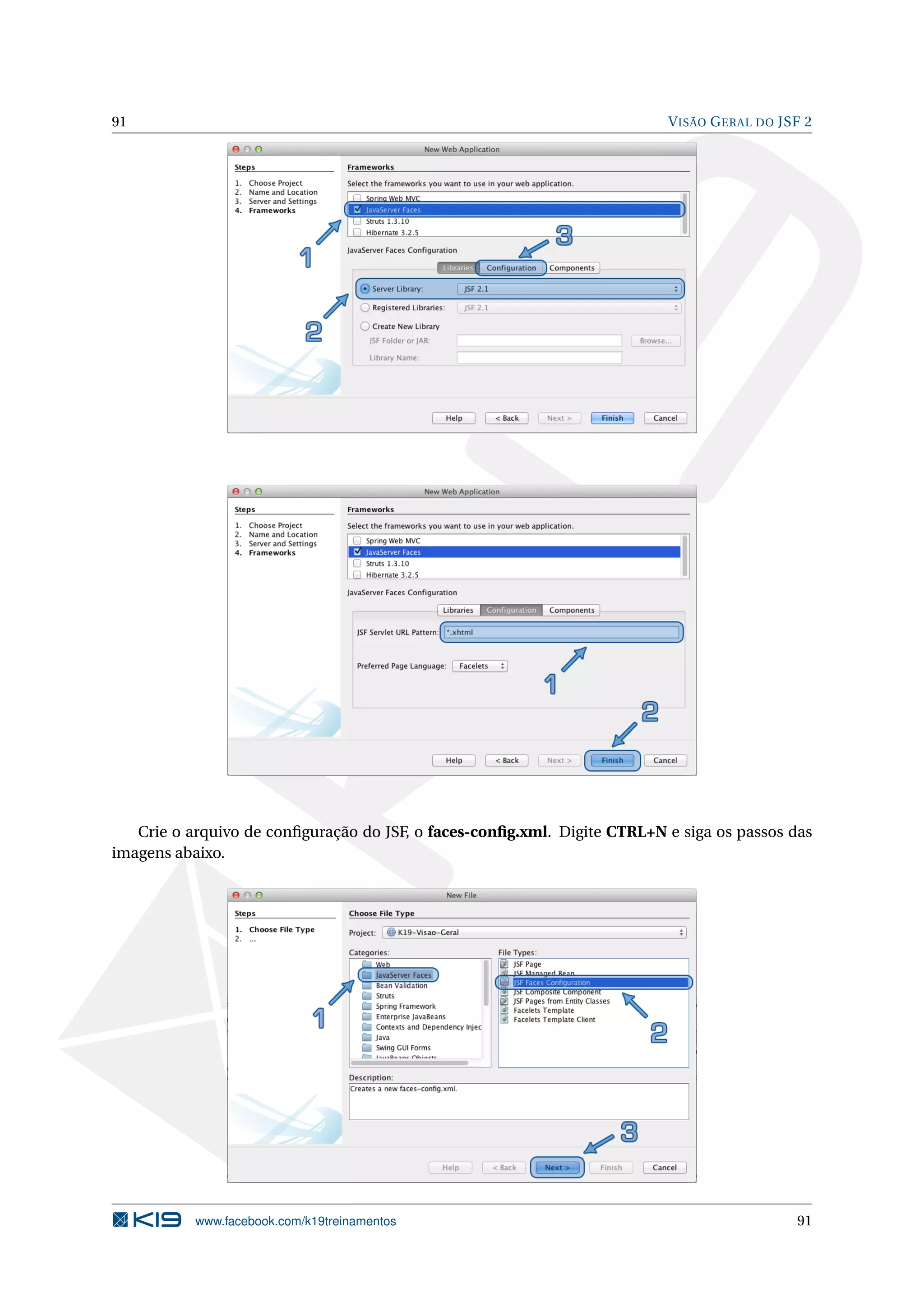 91                                                                        V ISÃO G ERAL DO JSF 2




   Crie o arquivo de conﬁguração do JSF, o faces-conﬁg.xml. Digite CTRL+N e siga os passos das
imagens abaixo.




           www.facebook.com/k19treinamentos                                                  91
 