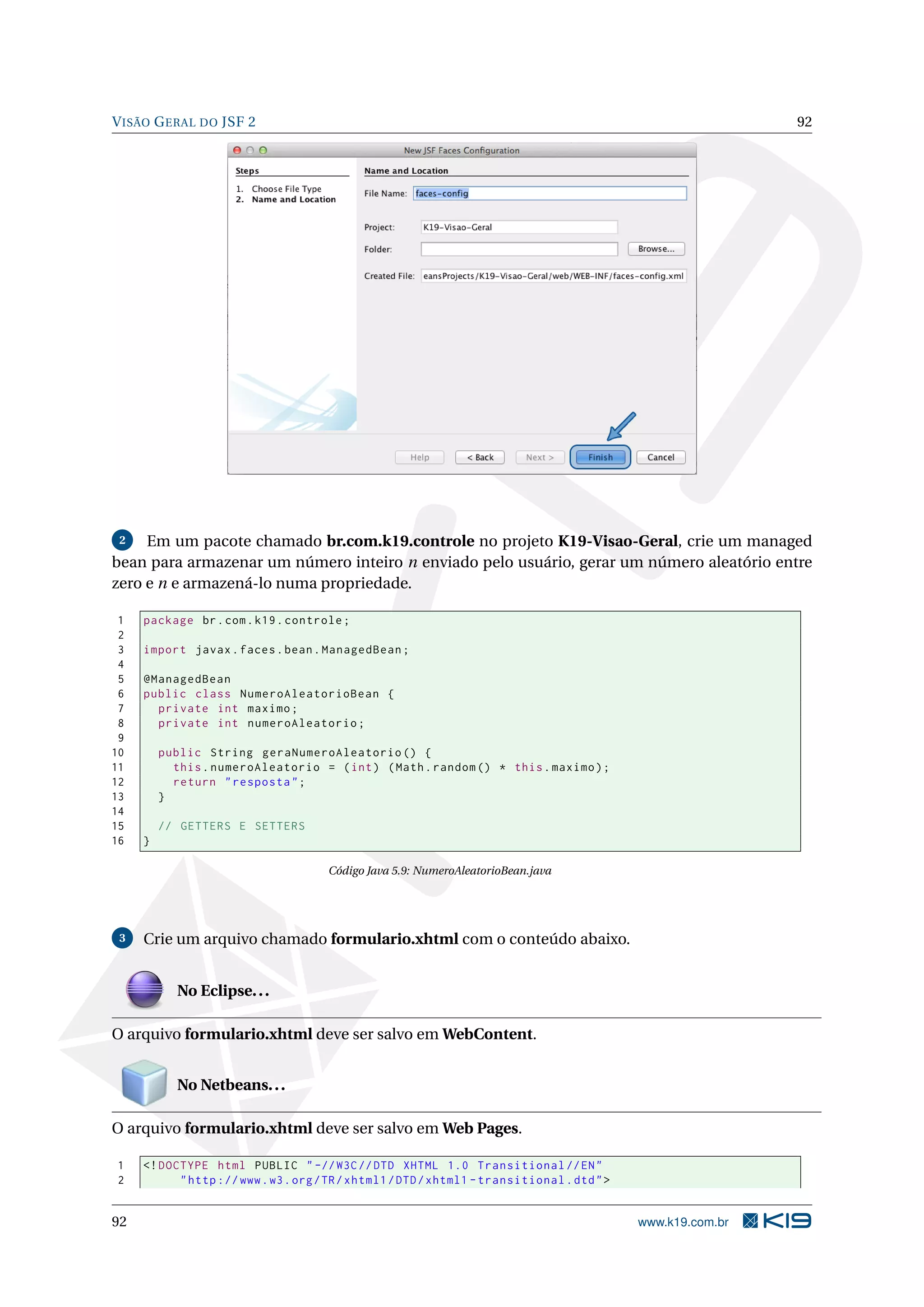 V ISÃO G ERAL DO JSF 2                                                                                        92




 2   Em um pacote chamado br.com.k19.controle no projeto K19-Visao-Geral, crie um managed
bean para armazenar um número inteiro n enviado pelo usuário, gerar um número aleatório entre
zero e n e armazená-lo numa propriedade.

 1   package br . com . k19 . controle ;
 2
 3   import javax . faces . bean . ManagedBean ;
 4
 5   @ManagedBean
 6   public class NumeroAleatorioBean {
 7     private int maximo ;
 8     private int numeroAleatorio ;
 9
10       public String geraNumeroAleatorio () {
11         this . numeroAleatorio = ( int ) ( Math . random () * this . maximo ) ;
12         return " resposta " ;
13       }
14
15       // GETTERS E SETTERS
16   }

                                      Código Java 5.9: NumeroAleatorioBean.java




 3   Crie um arquivo chamado formulario.xhtml com o conteúdo abaixo.


            No Eclipse. . .

O arquivo formulario.xhtml deve ser salvo em WebContent.


            No Netbeans. . .

O arquivo formulario.xhtml deve ser salvo em Web Pages.

1    <! DOCTYPE html PUBLIC " -// W3C // DTD XHTML 1.0 Transitional // EN "
2          " http :// www . w3 . org / TR / xhtml1 / DTD / xhtml1 - transitional . dtd " >


92                                                                                           www.k19.com.br
 