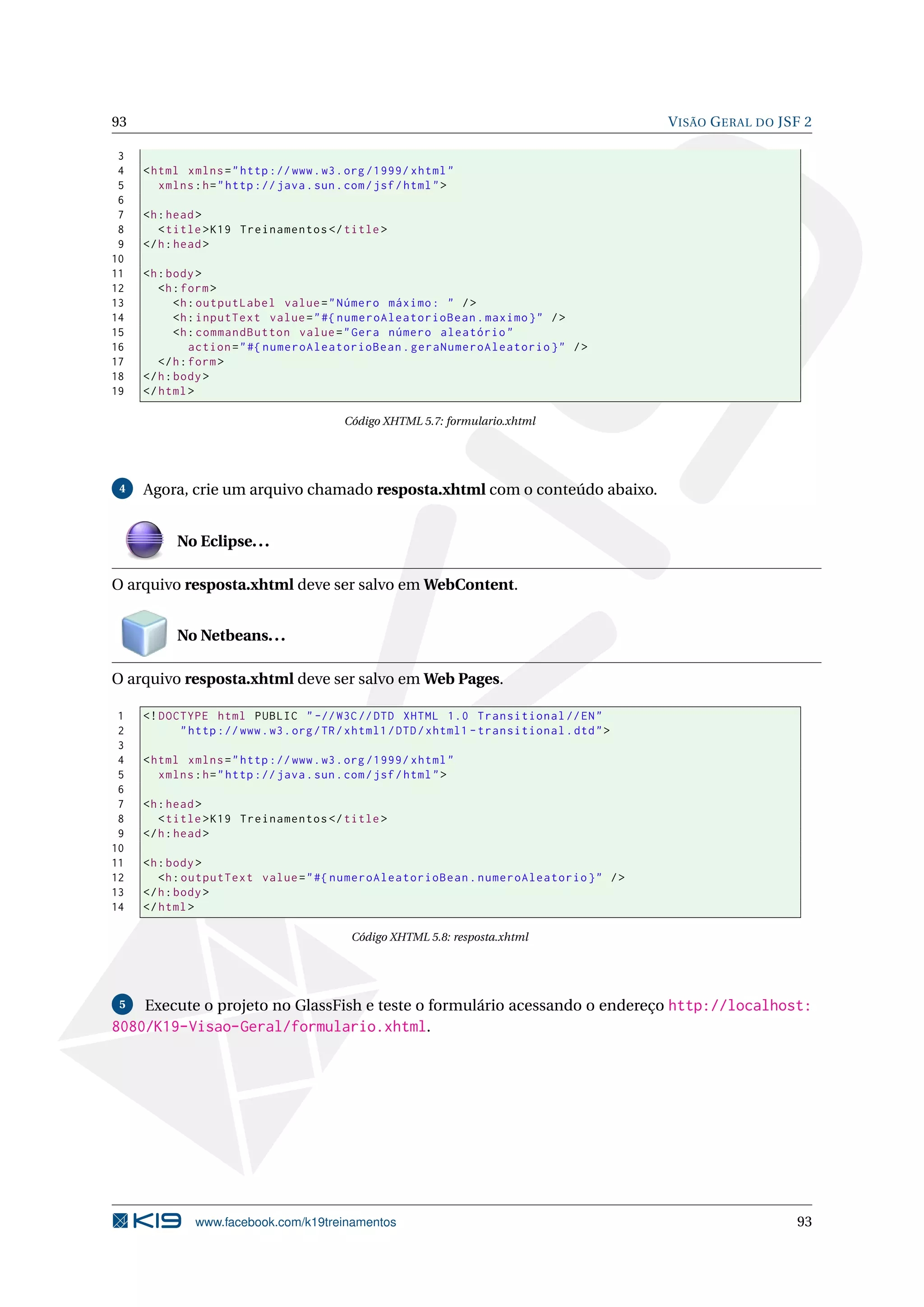 93                                                                                           V ISÃO G ERAL DO JSF 2

 3
 4   < html xmlns = " http :// www . w3 . org /1999/ xhtml "
 5      xmlns : h = " http :// java . sun . com / jsf / html " >
 6
 7   <h : head >
 8      < title > K19 Treinamentos </ title >
 9   </ h : head >
10
11   <h : body >
12      <h : form >
13          <h : outputLabel value = " Número máximo : " / >
14          <h : inputText value = " #{ numeroAleatorioBean . maximo } " / >
15          <h : commandButton value = " Gera número aleatório "
16             action = " #{ numeroAleatorioBean . geraNumeroAleatorio } " / >
17      </ h : form >
18   </ h : body >
19   </ html >

                                           Código XHTML 5.7: formulario.xhtml




 4   Agora, crie um arquivo chamado resposta.xhtml com o conteúdo abaixo.


           No Eclipse. . .

O arquivo resposta.xhtml deve ser salvo em WebContent.


           No Netbeans. . .

O arquivo resposta.xhtml deve ser salvo em Web Pages.

 1   <! DOCTYPE html PUBLIC " -// W3C // DTD XHTML 1.0 Transitional // EN "
 2         " http :// www . w3 . org / TR / xhtml1 / DTD / xhtml1 - transitional . dtd " >
 3
 4   < html xmlns = " http :// www . w3 . org /1999/ xhtml "
 5      xmlns : h = " http :// java . sun . com / jsf / html " >
 6
 7   <h : head >
 8      < title > K19 Treinamentos </ title >
 9   </ h : head >
10
11   <h : body >
12      <h : outputText value = " #{ numeroAleatorioBean . numeroAleatorio } " / >
13   </ h : body >
14   </ html >

                                            Código XHTML 5.8: resposta.xhtml




 5  Execute o projeto no GlassFish e teste o formulário acessando o endereço http://localhost:
8080/K19-Visao-Geral/formulario.xhtml.




              www.facebook.com/k19treinamentos                                                                  93
 