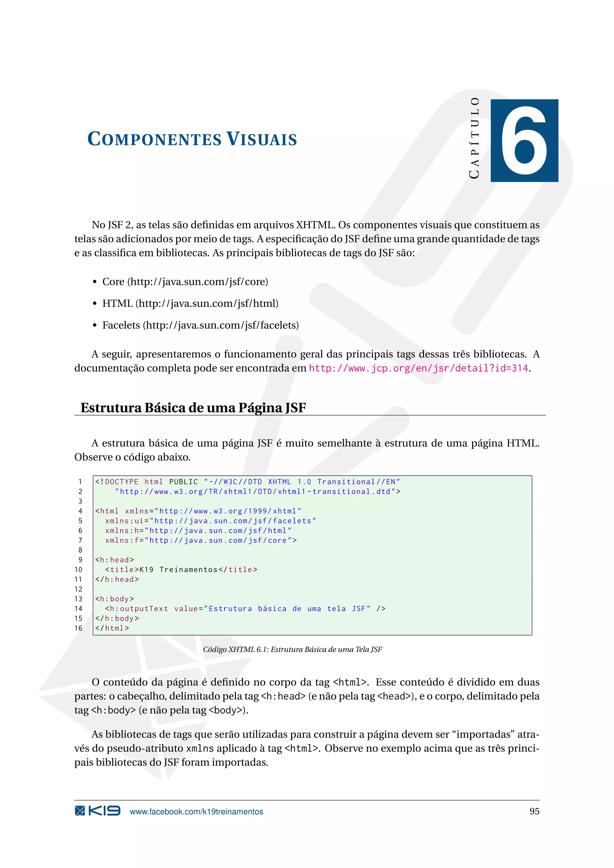 CAPÍTULO
     C OMPONENTES V ISUAIS
                                                                                                       6
    No JSF 2, as telas são deﬁnidas em arquivos XHTML. Os componentes visuais que constituem as
telas são adicionados por meio de tags. A especiﬁcação do JSF deﬁne uma grande quantidade de tags
e as classiﬁca em bibliotecas. As principais bibliotecas de tags do JSF são:

     • Core (http://java.sun.com/jsf/core)

     • HTML (http://java.sun.com/jsf/html)

     • Facelets (http://java.sun.com/jsf/facelets)

   A seguir, apresentaremos o funcionamento geral das principais tags dessas três bibliotecas. A
documentação completa pode ser encontrada em http://www.jcp.org/en/jsr/detail?id=314.


 Estrutura Básica de uma Página JSF

   A estrutura básica de uma página JSF é muito semelhante à estrutura de uma página HTML.
Observe o código abaixo.

 1   <! DOCTYPE html PUBLIC " -// W3C // DTD XHTML 1.0 Transitional // EN "
 2        " http :// www . w3 . org / TR / xhtml1 / DTD / xhtml1 - transitional . dtd " >
 3
 4   < html xmlns = " http :// www . w3 . org /1999/ xhtml "
 5      xmlns : ui = " http :// java . sun . com / jsf / facelets "
 6      xmlns : h = " http :// java . sun . com / jsf / html "
 7      xmlns : f = " http :// java . sun . com / jsf / core " >
 8
 9   <h : head >
10      < title > K19 Treinamentos </ title >
11   </ h : head >
12
13   <h : body >
14      <h : outputText value = " Estrutura básica de uma tela JSF " / >
15   </ h : body >
16   </ html >

                                   Código XHTML 6.1: Estrutura Básica de uma Tela JSF



    O conteúdo da página é deﬁnido no corpo da tag <html>. Esse conteúdo é dividido em duas
partes: o cabeçalho, delimitado pela tag <h:head> (e não pela tag <head>), e o corpo, delimitado pela
tag <h:body> (e não pela tag <body>).

    As bibliotecas de tags que serão utilizadas para construir a página devem ser “importadas” atra-
vés do pseudo-atributo xmlns aplicado à tag <html>. Observe no exemplo acima que as três princi-
pais bibliotecas do JSF foram importadas.



              www.facebook.com/k19treinamentos                                                         95
 