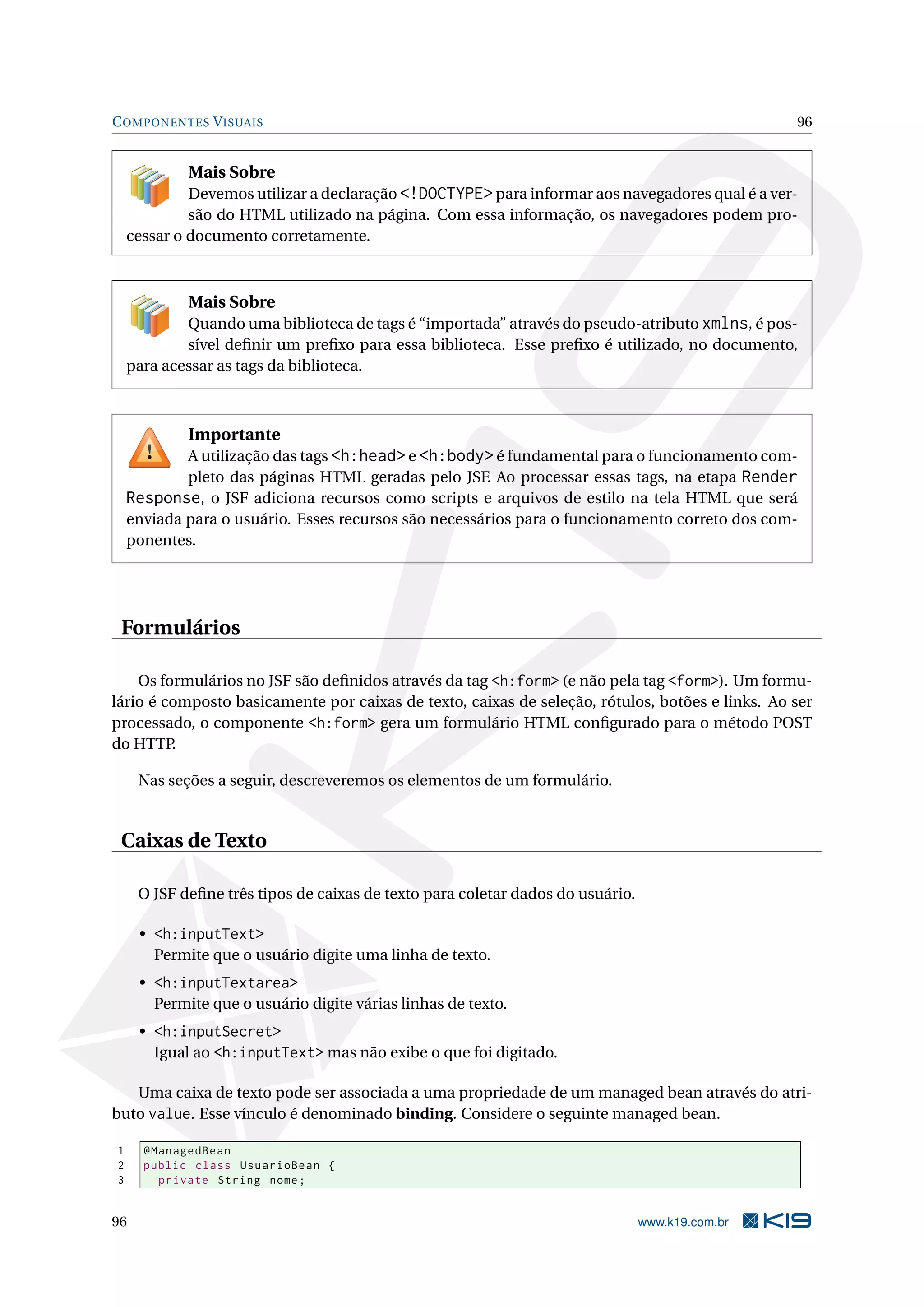 C OMPONENTES V ISUAIS                                                                            96


            Mais Sobre
             Devemos utilizar a declaração <!DOCTYPE> para informar aos navegadores qual é a ver-
             são do HTML utilizado na página. Com essa informação, os navegadores podem pro-
    cessar o documento corretamente.



            Mais Sobre
            Quando uma biblioteca de tags é “importada” através do pseudo-atributo xmlns, é pos-
            sível deﬁnir um preﬁxo para essa biblioteca. Esse preﬁxo é utilizado, no documento,
    para acessar as tags da biblioteca.



            Importante
            A utilização das tags <h:head> e <h:body> é fundamental para o funcionamento com-
            pleto das páginas HTML geradas pelo JSF. Ao processar essas tags, na etapa Render
    Response, o JSF adiciona recursos como scripts e arquivos de estilo na tela HTML que será
    enviada para o usuário. Esses recursos são necessários para o funcionamento correto dos com-
    ponentes.




 Formulários

    Os formulários no JSF são deﬁnidos através da tag <h:form> (e não pela tag <form>). Um formu-
lário é composto basicamente por caixas de texto, caixas de seleção, rótulos, botões e links. Ao ser
processado, o componente <h:form> gera um formulário HTML conﬁgurado para o método POST
do HTTP.

     Nas seções a seguir, descreveremos os elementos de um formulário.


 Caixas de Texto

     O JSF deﬁne três tipos de caixas de texto para coletar dados do usuário.

     • <h:inputText>
       Permite que o usuário digite uma linha de texto.
     • <h:inputTextarea>
       Permite que o usuário digite várias linhas de texto.
     • <h:inputSecret>
       Igual ao <h:inputText> mas não exibe o que foi digitado.

   Uma caixa de texto pode ser associada a uma propriedade de um managed bean através do atri-
buto value. Esse vínculo é denominado binding. Considere o seguinte managed bean.

1     @ManagedBean
2     public class UsuarioBean {
3       private String nome ;


96                                                                              www.k19.com.br
 
