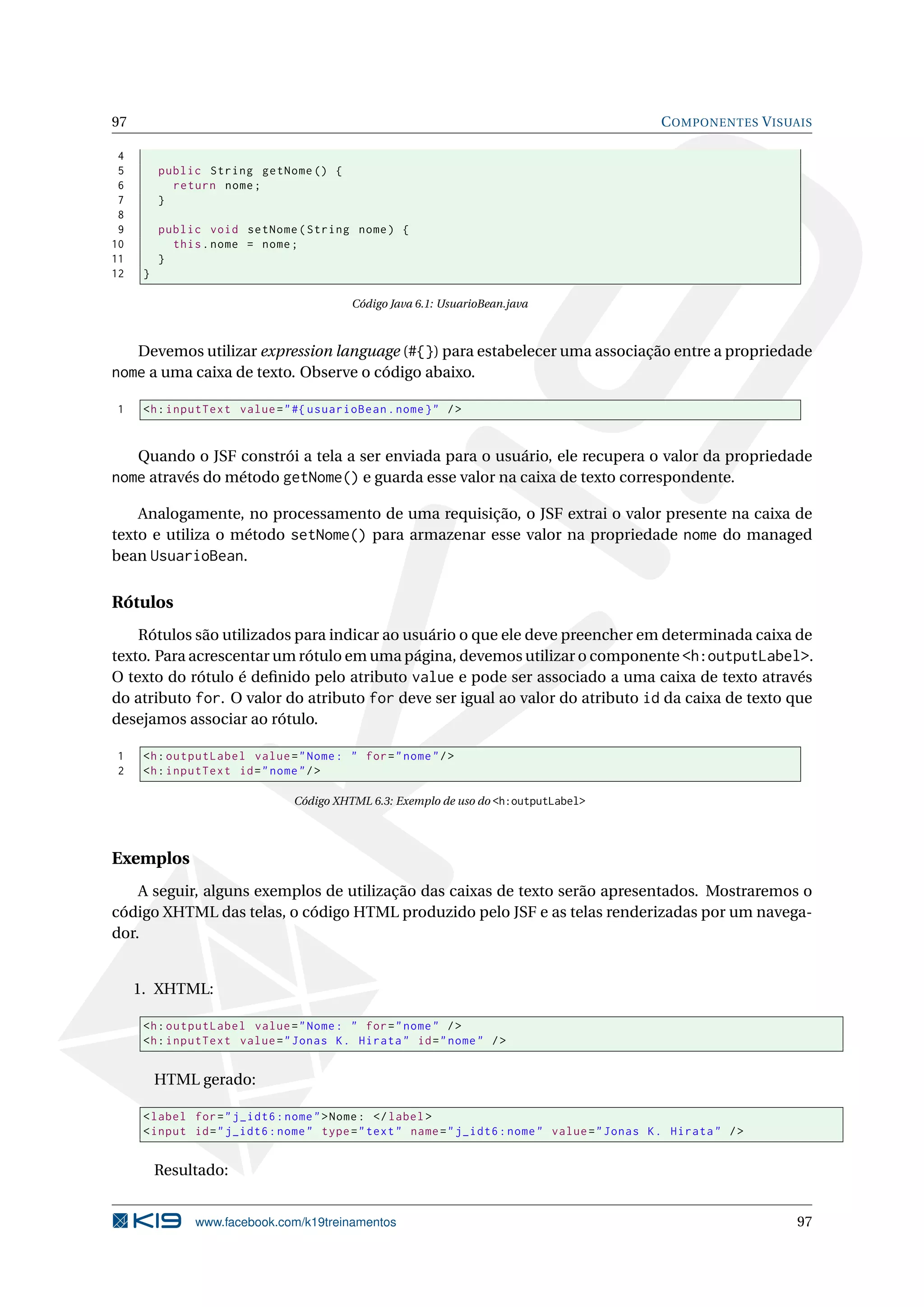 97                                                                                             C OMPONENTES V ISUAIS

 4
 5        public String getNome () {
 6          return nome ;
 7        }
 8
 9        public void setNome ( String nome ) {
10          this . nome = nome ;
11        }
12    }

                                          Código Java 6.1: UsuarioBean.java



   Devemos utilizar expression language (#{}) para estabelecer uma associação entre a propriedade
nome a uma caixa de texto. Observe o código abaixo.

1     <h : inputText value = " #{ usuarioBean . nome } " / >


     Quando o JSF constrói a tela a ser enviada para o usuário, ele recupera o valor da propriedade
nome através do método getNome() e guarda esse valor na caixa de texto correspondente.

    Analogamente, no processamento de uma requisição, o JSF extrai o valor presente na caixa de
texto e utiliza o método setNome() para armazenar esse valor na propriedade nome do managed
bean UsuarioBean.


Rótulos
    Rótulos são utilizados para indicar ao usuário o que ele deve preencher em determinada caixa de
texto. Para acrescentar um rótulo em uma página, devemos utilizar o componente <h:outputLabel>.
O texto do rótulo é deﬁnido pelo atributo value e pode ser associado a uma caixa de texto através
do atributo for. O valor do atributo for deve ser igual ao valor do atributo id da caixa de texto que
desejamos associar ao rótulo.

1     <h : outputLabel value = " Nome : " for = " nome " / >
2     <h : inputText id = " nome " / >

                                Código XHTML 6.3: Exemplo de uso do <h:outputLabel>




Exemplos
    A seguir, alguns exemplos de utilização das caixas de texto serão apresentados. Mostraremos o
código XHTML das telas, o código HTML produzido pelo JSF e as telas renderizadas por um navega-
dor.


     1. XHTML:

      <h : outputLabel value = " Nome : " for = " nome " / >
      <h : inputText value = " Jonas K . Hirata " id = " nome " / >


          HTML gerado:

      < label for = " j_idt6 : nome " > Nome : </ label >
      < input id = " j_idt6 : nome " type = " text " name = " j_idt6 : nome " value = " Jonas K . Hirata " / >


          Resultado:


               www.facebook.com/k19treinamentos                                                                  97
 