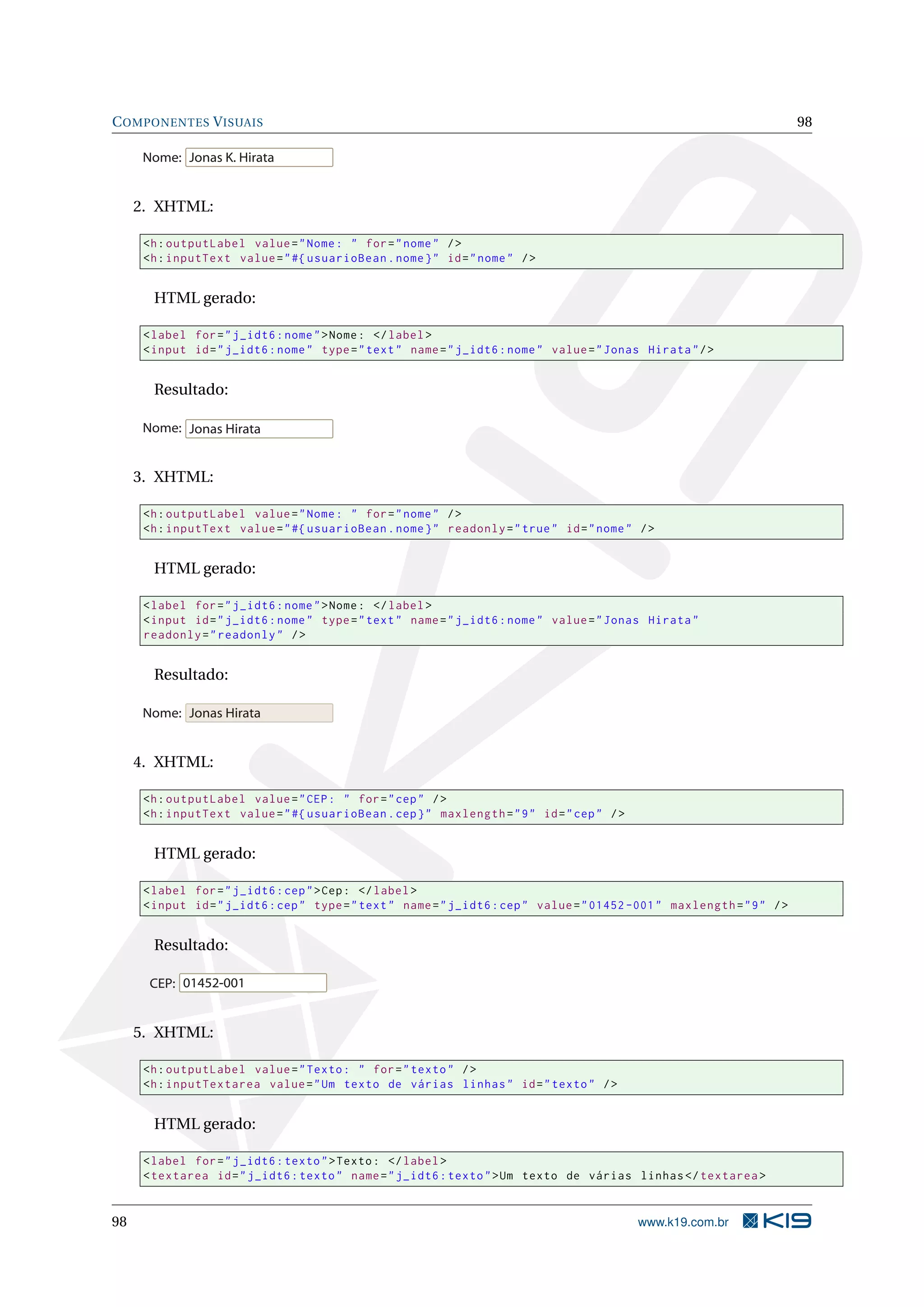 C OMPONENTES V ISUAIS                                                                                                      98

      Nome: Jonas K. Hirata


     2. XHTML:

      <h : outputLabel value = " Nome : " for = " nome " / >
      <h : inputText value = " #{ usuarioBean . nome } " id = " nome " / >


       HTML gerado:

      < label for = " j_idt6 : nome " > Nome : </ label >
      < input id = " j_idt6 : nome " type = " text " name = " j_idt6 : nome " value = " Jonas Hirata " / >


       Resultado:

      Nome: Jonas Hirata


     3. XHTML:

      <h : outputLabel value = " Nome : " for = " nome " / >
      <h : inputText value = " #{ usuarioBean . nome } " readonly = " true " id = " nome " / >


       HTML gerado:

      < label for = " j_idt6 : nome " > Nome : </ label >
      < input id = " j_idt6 : nome " type = " text " name = " j_idt6 : nome " value = " Jonas Hirata "
      readonly = " readonly " / >


       Resultado:

      Nome: Jonas Hirata


     4. XHTML:

      <h : outputLabel value = " CEP : " for = " cep " / >
      <h : inputText value = " #{ usuarioBean . cep } " maxlength = " 9 " id = " cep " / >


       HTML gerado:

      < label for = " j_idt6 : cep " > Cep : </ label >
      < input id = " j_idt6 : cep " type = " text " name = " j_idt6 : cep " value = " 01452 -001 " maxlength = " 9 " / >


       Resultado:

       CEP: 01452-001


     5. XHTML:

      <h : outputLabel value = " Texto : " for = " texto " / >
      <h : inputTextarea value = " Um texto de várias linhas " id = " texto " / >


       HTML gerado:

      < label for = " j_idt6 : texto " > Texto : </ label >
      < textarea id = " j_idt6 : texto " name = " j_idt6 : texto " > Um texto de várias linhas </ textarea >


98                                                                                           www.k19.com.br
 