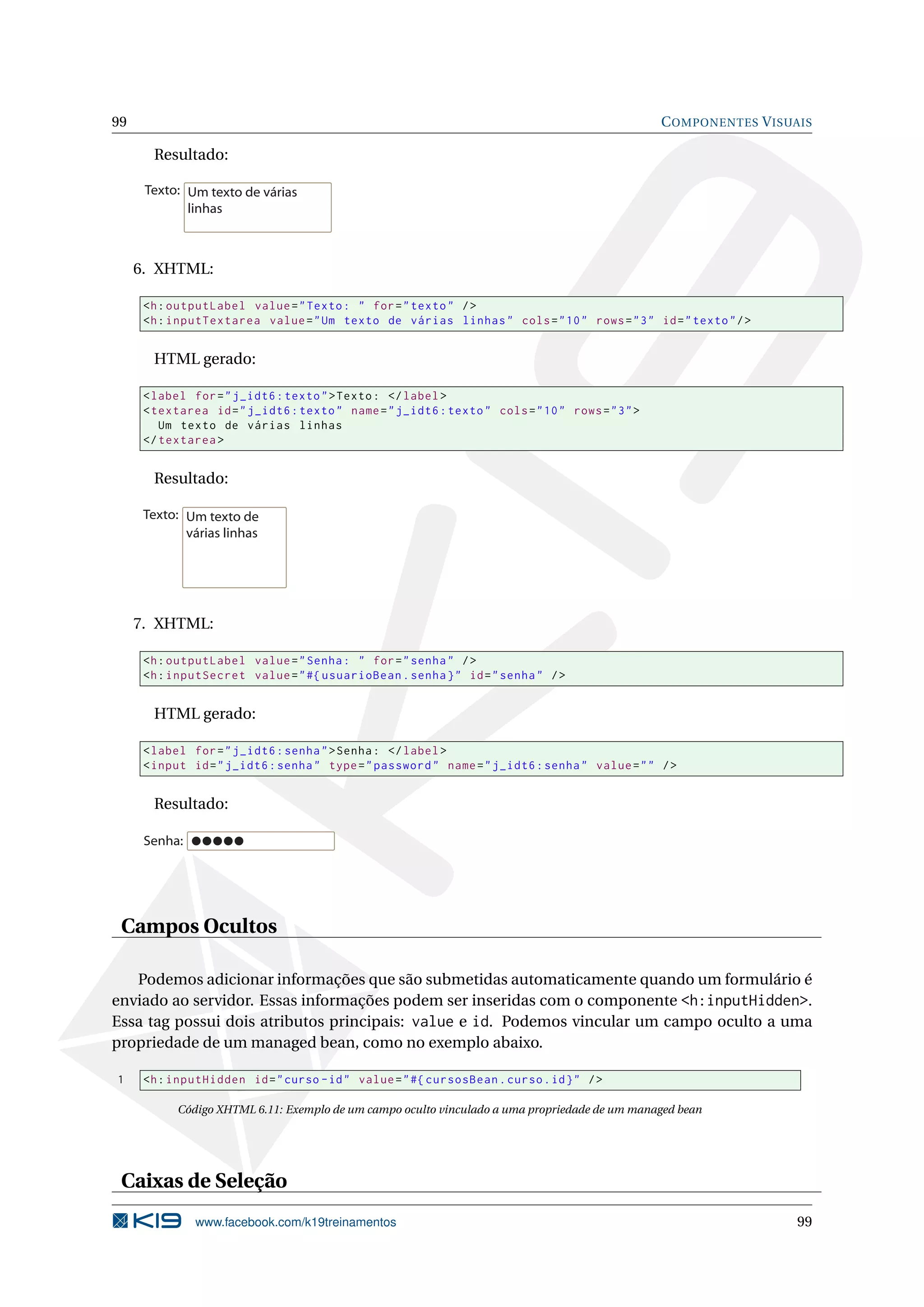 99                                                                                                C OMPONENTES V ISUAIS

       Resultado:

      Texto: Um texto de várias
             linhas



     6. XHTML:

      <h : outputLabel value = " Texto : " for = " texto " / >
      <h : inputTextarea value = " Um texto de várias linhas " cols = " 10 " rows = " 3 " id = " texto " / >


       HTML gerado:

      < label for = " j_idt6 : texto " > Texto : </ label >
      < textarea id = " j_idt6 : texto " name = " j_idt6 : texto " cols = " 10 " rows = " 3 " >
         Um texto de várias linhas
      </ textarea >


       Resultado:

      Texto: Um texto de
             várias linhas




     7. XHTML:

      <h : outputLabel value = " Senha : " for = " senha " / >
      <h : inputSecret value = " #{ usuarioBean . senha } " id = " senha " / >


       HTML gerado:

      < label for = " j_idt6 : senha " > Senha : </ label >
      < input id = " j_idt6 : senha " type = " password " name = " j_idt6 : senha " value = " " / >


       Resultado:

      Senha:




 Campos Ocultos

   Podemos adicionar informações que são submetidas automaticamente quando um formulário é
enviado ao servidor. Essas informações podem ser inseridas com o componente <h:inputHidden>.
Essa tag possui dois atributos principais: value e id. Podemos vincular um campo oculto a uma
propriedade de um managed bean, como no exemplo abaixo.

1     <h : inputHidden id = " curso - id " value = " #{ cursosBean . curso . id } " / >

            Código XHTML 6.11: Exemplo de um campo oculto vinculado a uma propriedade de um managed bean




 Caixas de Seleção
               www.facebook.com/k19treinamentos                                                                     99
 