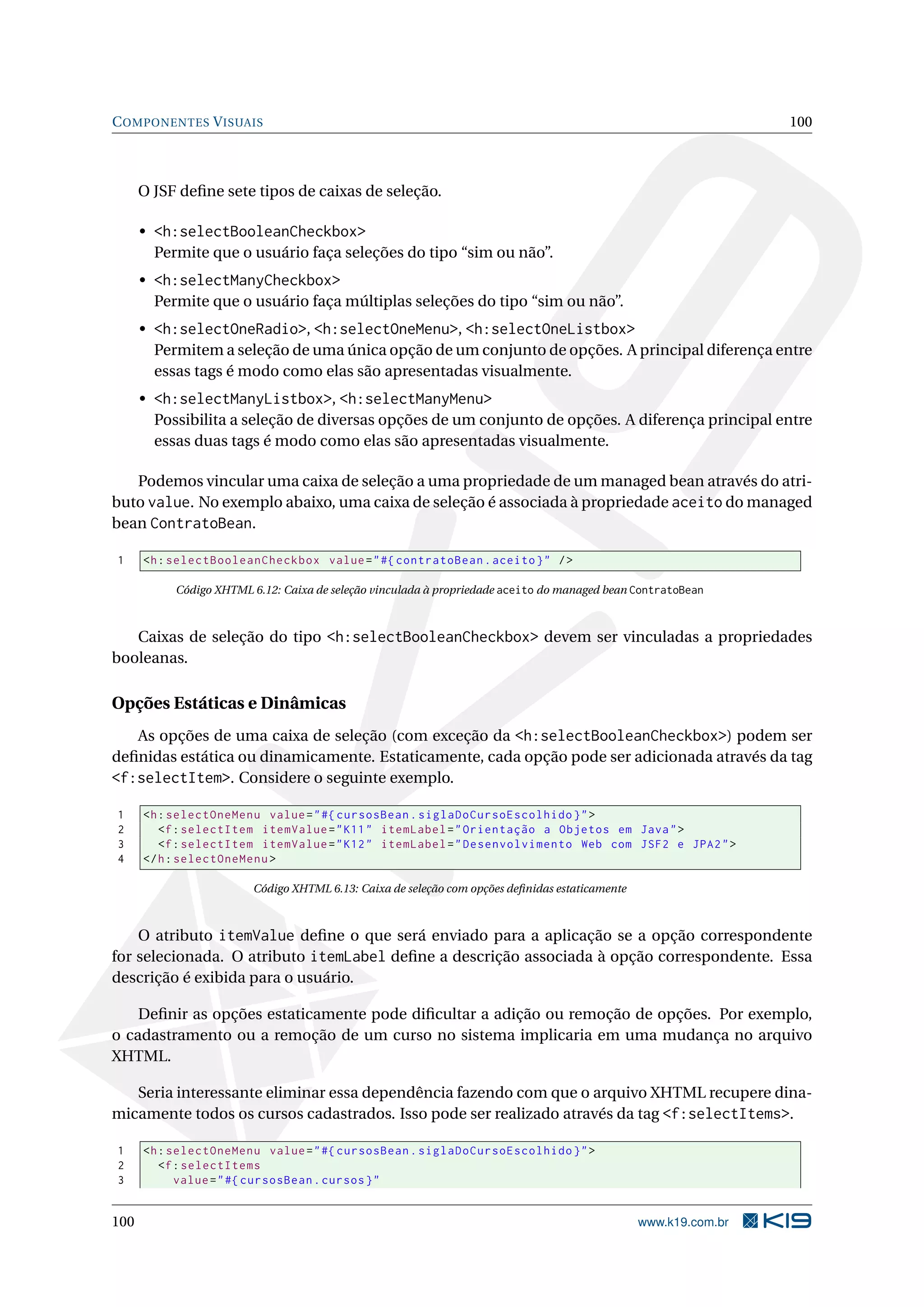 C OMPONENTES V ISUAIS                                                                                            100



      O JSF deﬁne sete tipos de caixas de seleção.

      • <h:selectBooleanCheckbox>
        Permite que o usuário faça seleções do tipo “sim ou não”.
      • <h:selectManyCheckbox>
        Permite que o usuário faça múltiplas seleções do tipo “sim ou não”.
      • <h:selectOneRadio>, <h:selectOneMenu>, <h:selectOneListbox>
        Permitem a seleção de uma única opção de um conjunto de opções. A principal diferença entre
        essas tags é modo como elas são apresentadas visualmente.
      • <h:selectManyListbox>, <h:selectManyMenu>
        Possibilita a seleção de diversas opções de um conjunto de opções. A diferença principal entre
        essas duas tags é modo como elas são apresentadas visualmente.

   Podemos vincular uma caixa de seleção a uma propriedade de um managed bean através do atri-
buto value. No exemplo abaixo, uma caixa de seleção é associada à propriedade aceito do managed
bean ContratoBean.

1     <h : selectBooleanCheckbox value = " #{ contratoBean . aceito } " / >

           Código XHTML 6.12: Caixa de seleção vinculada à propriedade aceito do managed bean ContratoBean



   Caixas de seleção do tipo <h:selectBooleanCheckbox> devem ser vinculadas a propriedades
booleanas.

Opções Estáticas e Dinâmicas
   As opções de uma caixa de seleção (com exceção da <h:selectBooleanCheckbox>) podem ser
deﬁnidas estática ou dinamicamente. Estaticamente, cada opção pode ser adicionada através da tag
<f:selectItem>. Considere o seguinte exemplo.

1     <h : selectOneMenu value = " #{ cursosBean . siglaDoCursoEscolhido } " >
2        <f : selectItem itemValue = " K11 " itemLabel = " Orientação a Objetos em Java " >
3        <f : selectItem itemValue = " K12 " itemLabel = " Desenvolvimento Web com JSF2 e JPA2 " >
4     </ h : selectOneMenu >

                        Código XHTML 6.13: Caixa de seleção com opções deﬁnidas estaticamente



    O atributo itemValue deﬁne o que será enviado para a aplicação se a opção correspondente
for selecionada. O atributo itemLabel deﬁne a descrição associada à opção correspondente. Essa
descrição é exibida para o usuário.

    Deﬁnir as opções estaticamente pode diﬁcultar a adição ou remoção de opções. Por exemplo,
o cadastramento ou a remoção de um curso no sistema implicaria em uma mudança no arquivo
XHTML.

   Seria interessante eliminar essa dependência fazendo com que o arquivo XHTML recupere dina-
micamente todos os cursos cadastrados. Isso pode ser realizado através da tag <f:selectItems>.

1     <h : selectOneMenu value = " #{ cursosBean . siglaDoCursoEscolhido } " >
2        <f : selectItems
3           value = " #{ cursosBean . cursos } "


100                                                                                             www.k19.com.br
 