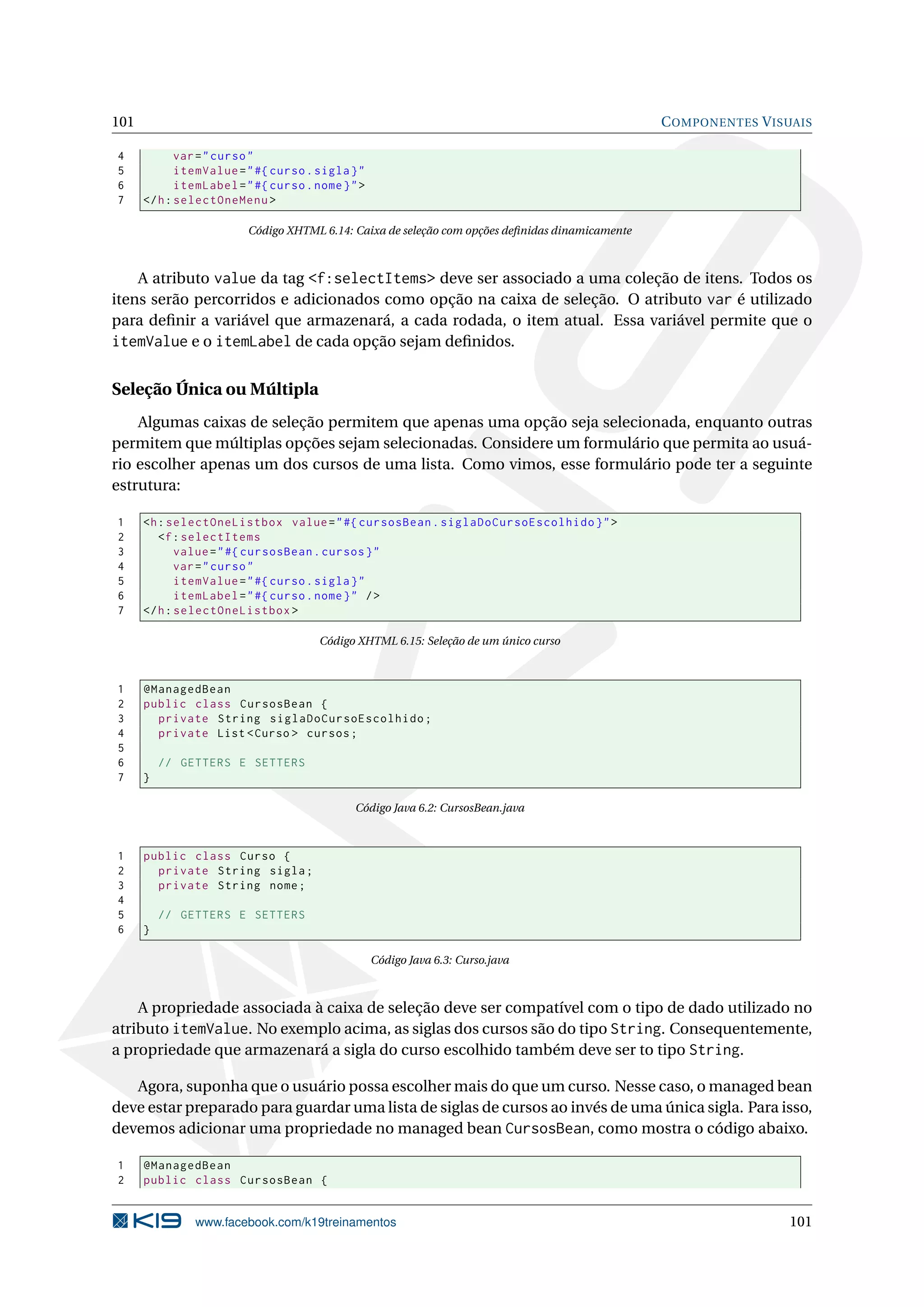 101                                                                                              C OMPONENTES V ISUAIS

4            var = " curso "
5            itemValue = " #{ curso . sigla } "
6            itemLabel = " #{ curso . nome } " >
7     </ h : selectOneMenu >

                         Código XHTML 6.14: Caixa de seleção com opções deﬁnidas dinamicamente



    A atributo value da tag <f:selectItems> deve ser associado a uma coleção de itens. Todos os
itens serão percorridos e adicionados como opção na caixa de seleção. O atributo var é utilizado
para deﬁnir a variável que armazenará, a cada rodada, o item atual. Essa variável permite que o
itemValue e o itemLabel de cada opção sejam deﬁnidos.

Seleção Única ou Múltipla
    Algumas caixas de seleção permitem que apenas uma opção seja selecionada, enquanto outras
permitem que múltiplas opções sejam selecionadas. Considere um formulário que permita ao usuá-
rio escolher apenas um dos cursos de uma lista. Como vimos, esse formulário pode ter a seguinte
estrutura:

1     <h : selectOneListbox value = " #{ cursosBean . siglaDoCursoEscolhido } " >
2        <f : selectItems
3            value = " #{ cursosBean . cursos } "
4            var = " curso "
5            itemValue = " #{ curso . sigla } "
6            itemLabel = " #{ curso . nome } " / >
7     </ h : selectOneListbox >

                                       Código XHTML 6.15: Seleção de um único curso



1     @ManagedBean
2     public class CursosBean {
3       private String siglaDoCursoEscolhido ;
4       private List < Curso > cursos ;
5
6         // GETTERS E SETTERS
7     }

                                              Código Java 6.2: CursosBean.java



1     public class Curso {
2       private String sigla ;
3       private String nome ;
4
5         // GETTERS E SETTERS
6     }

                                                   Código Java 6.3: Curso.java



    A propriedade associada à caixa de seleção deve ser compatível com o tipo de dado utilizado no
atributo itemValue. No exemplo acima, as siglas dos cursos são do tipo String. Consequentemente,
a propriedade que armazenará a sigla do curso escolhido também deve ser to tipo String.

   Agora, suponha que o usuário possa escolher mais do que um curso. Nesse caso, o managed bean
deve estar preparado para guardar uma lista de siglas de cursos ao invés de uma única sigla. Para isso,
devemos adicionar uma propriedade no managed bean CursosBean, como mostra o código abaixo.

1     @ManagedBean
2     public class CursosBean {


               www.facebook.com/k19treinamentos                                                                   101
 