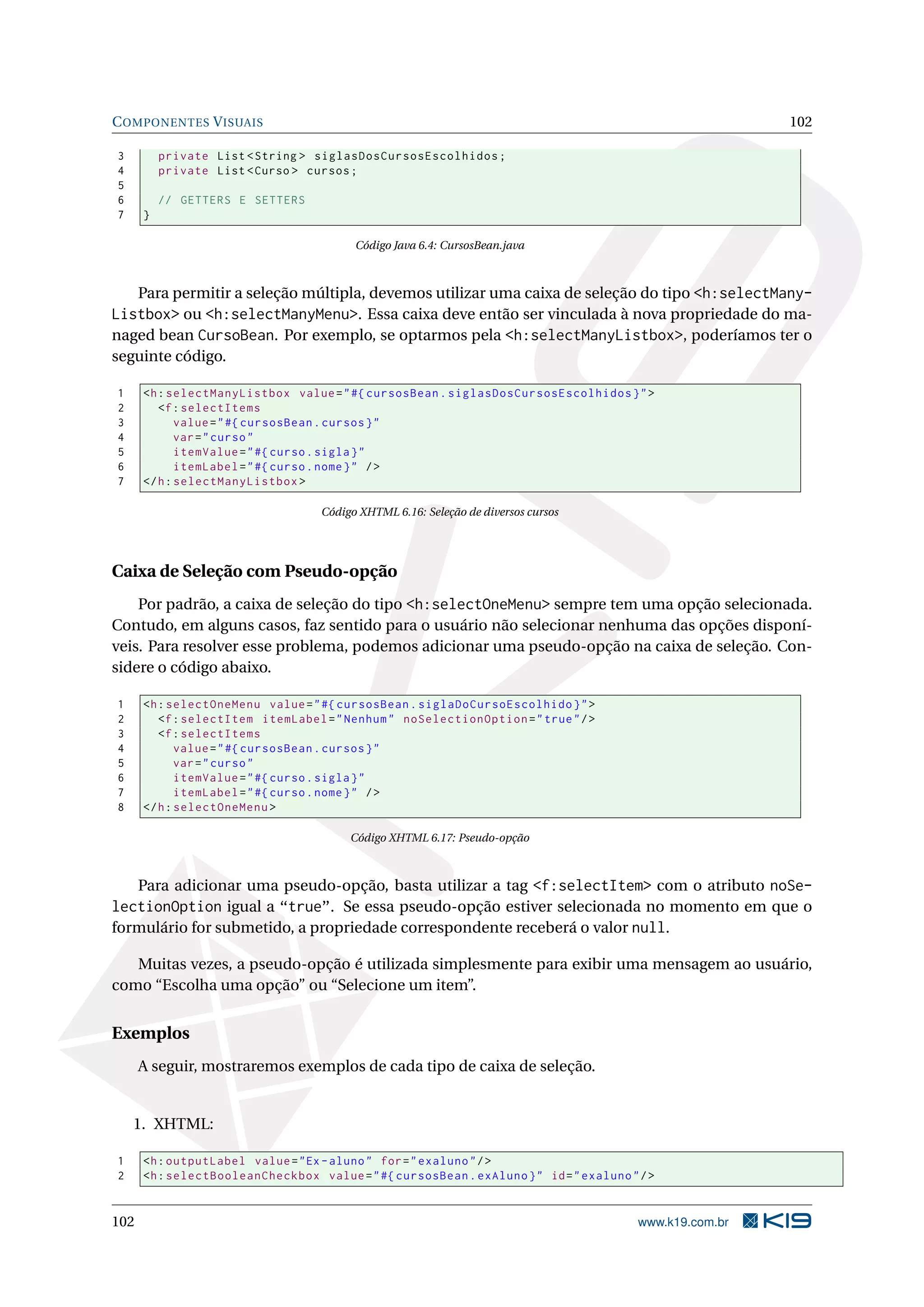 C OMPONENTES V ISUAIS                                                                                    102

3         private List < String > siglasDosCursosEscolhidos ;
4         private List < Curso > cursos ;
5
6         // GETTERS E SETTERS
7     }

                                         Código Java 6.4: CursosBean.java



   Para permitir a seleção múltipla, devemos utilizar uma caixa de seleção do tipo <h:selectMany-
Listbox> ou <h:selectManyMenu>. Essa caixa deve então ser vinculada à nova propriedade do ma-
naged bean CursoBean. Por exemplo, se optarmos pela <h:selectManyListbox>, poderíamos ter o
seguinte código.

1     <h : selectManyListbox value = " #{ cursosBean . siglasDosCursosEscolhidos } " >
2        <f : selectItems
3            value = " #{ cursosBean . cursos } "
4            var = " curso "
5            itemValue = " #{ curso . sigla } "
6            itemLabel = " #{ curso . nome } " / >
7     </ h : selectManyListbox >

                                   Código XHTML 6.16: Seleção de diversos cursos




Caixa de Seleção com Pseudo-opção
    Por padrão, a caixa de seleção do tipo <h:selectOneMenu> sempre tem uma opção selecionada.
Contudo, em alguns casos, faz sentido para o usuário não selecionar nenhuma das opções disponí-
veis. Para resolver esse problema, podemos adicionar uma pseudo-opção na caixa de seleção. Con-
sidere o código abaixo.

1     <h : selectOneMenu value = " #{ cursosBean . siglaDoCursoEscolhido } " >
2        <f : selectItem itemLabel = " Nenhum " noSelectionOption = " true " / >
3        <f : selectItems
4            value = " #{ cursosBean . cursos } "
5            var = " curso "
6            itemValue = " #{ curso . sigla } "
7            itemLabel = " #{ curso . nome } " / >
8     </ h : selectOneMenu >

                                        Código XHTML 6.17: Pseudo-opção



   Para adicionar uma pseudo-opção, basta utilizar a tag <f:selectItem> com o atributo noSe-
lectionOption igual a “true”. Se essa pseudo-opção estiver selecionada no momento em que o
formulário for submetido, a propriedade correspondente receberá o valor null.

   Muitas vezes, a pseudo-opção é utilizada simplesmente para exibir uma mensagem ao usuário,
como “Escolha uma opção” ou “Selecione um item”.


Exemplos
      A seguir, mostraremos exemplos de cada tipo de caixa de seleção.


    1. XHTML:

1     <h : outputLabel value = " Ex - aluno " for = " exaluno " / >
2     <h : selectBooleanCheckbox value = " #{ cursosBean . exAluno } " id = " exaluno " / >


102                                                                                     www.k19.com.br
 