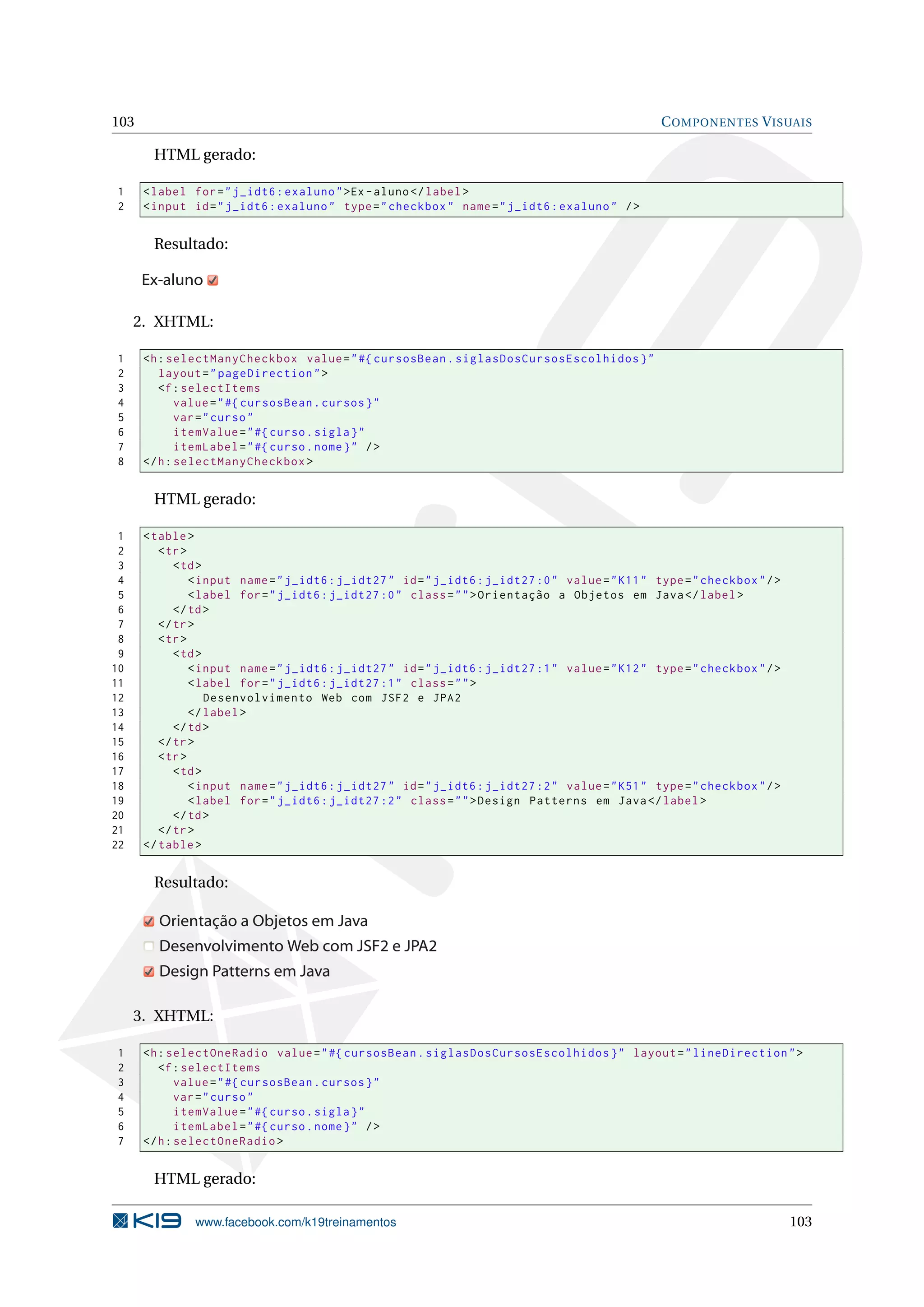 103                                                                                               C OMPONENTES V ISUAIS

       HTML gerado:

1     < label for = " j_idt6 : exaluno " >Ex - aluno </ label >
2     < input id = " j_idt6 : exaluno " type = " checkbox " name = " j_idt6 : exaluno " / >


       Resultado:

      Ex-aluno

     2. XHTML:

1     <h : selectManyCheckbox value = " #{ cursosBean . siglasDosCursosEscolhidos } "
2        layout = " pageDirection " >
3        <f : selectItems
4            value = " #{ cursosBean . cursos } "
5            var = " curso "
6            itemValue = " #{ curso . sigla } "
7            itemLabel = " #{ curso . nome } " / >
8     </ h : selectManyCheckbox >


       HTML gerado:

 1    < table >
 2       < tr >
 3          < td >
 4              < input name = " j_idt6 : j_idt27 " id = " j_idt6 : j_idt27 :0 " value = " K11 " type = " checkbox " / >
 5              < label for = " j_idt6 : j_idt27 :0 " class = " " > Orientação a Objetos em Java </ label >
 6          </ td >
 7       </ tr >
 8       < tr >
 9          < td >
10              < input name = " j_idt6 : j_idt27 " id = " j_idt6 : j_idt27 :1 " value = " K12 " type = " checkbox " / >
11              < label for = " j_idt6 : j_idt27 :1 " class = " " >
12                 Desenvolvimento Web com JSF2 e JPA2
13              </ label >
14          </ td >
15       </ tr >
16       < tr >
17          < td >
18              < input name = " j_idt6 : j_idt27 " id = " j_idt6 : j_idt27 :2 " value = " K51 " type = " checkbox " / >
19              < label for = " j_idt6 : j_idt27 :2 " class = " " > Design Patterns em Java </ label >
20          </ td >
21       </ tr >
22    </ table >


       Resultado:

        Orientação a Objetos em Java
        Desenvolvimento Web com JSF2 e JPA2
        Design Patterns em Java

     3. XHTML:

1     <h : selectOneRadio value = " #{ cursosBean . siglasDosCursosEscolhidos } " layout = " lineDirection " >
2        <f : selectItems
3            value = " #{ cursosBean . cursos } "
4            var = " curso "
5            itemValue = " #{ curso . sigla } "
6            itemLabel = " #{ curso . nome } " / >
7     </ h : selectOneRadio >


       HTML gerado:

               www.facebook.com/k19treinamentos                                                                            103
 