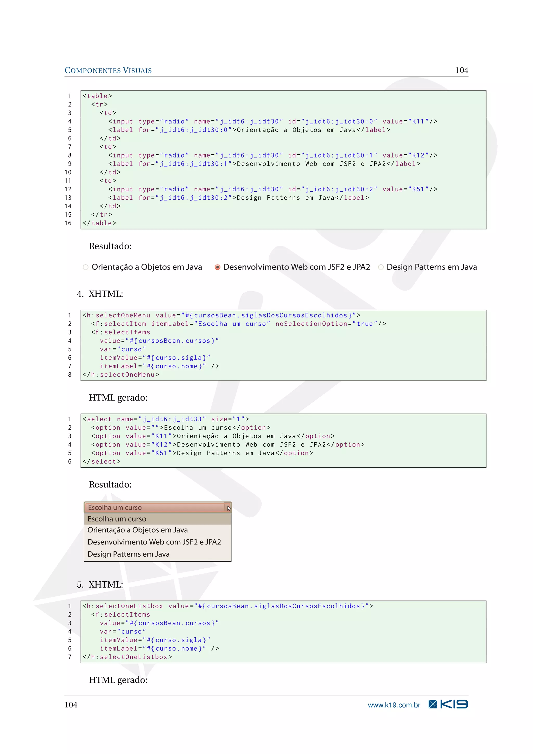 C OMPONENTES V ISUAIS                                                                                                     104


 1    < table >
 2       < tr >
 3          < td >
 4              < input   type = " radio " name = " j_idt6 : j_idt30 " id = " j_idt6 : j_idt30 :0 " value = " K11 " / >
 5              < label   for = " j_idt6 : j_idt30 :0 " > Orientação a Objetos em Java </ label >
 6          </ td >
 7          < td >
 8              < input   type = " radio " name = " j_idt6 : j_idt30 " id = " j_idt6 : j_idt30 :1 " value = " K12 " / >
 9              < label   for = " j_idt6 : j_idt30 :1 " > Desenvolvimento Web com JSF2 e JPA2 </ label >
10          </ td >
11          < td >
12              < input   type = " radio " name = " j_idt6 : j_idt30 " id = " j_idt6 : j_idt30 :2 " value = " K51 " / >
13              < label   for = " j_idt6 : j_idt30 :2 " > Design Patterns em Java </ label >
14          </ td >
15       </ tr >
16    </ table >


        Resultado:

         Orientação a Objetos em Java               Desenvolvimento Web com JSF2 e JPA2                Design Patterns em Java


     4. XHTML:

1     <h : selectOneMenu value = " #{ cursosBean . siglasDosCursosEscolhidos } " >
2        <f : selectItem itemLabel = " Escolha um curso " noSelectionOption = " true " / >
3        <f : selectItems
4            value = " #{ cursosBean . cursos } "
5            var = " curso "
6            itemValue = " #{ curso . sigla } "
7            itemLabel = " #{ curso . nome } " / >
8     </ h : selectOneMenu >


        HTML gerado:

1     < select name = " j_idt6 : j_idt33 " size = " 1 " >
2        < option value = " " > Escolha um curso </ option >
3        < option value = " K11 " > Orientação a Objetos em Java </ option >
4        < option value = " K12 " > Desenvolvimento Web com JSF2 e JPA2 </ option >
5        < option value = " K51 " > Design Patterns em Java </ option >
6     </ select >


        Resultado:

       Escolha um curso
       Escolha um curso
       Orientação a Objetos em Java
       Desenvolvimento Web com JSF2 e JPA2
       Design Patterns em Java


     5. XHTML:

1     <h : selectOneListbox value = " #{ cursosBean . siglasDosCursosEscolhidos } " >
2        <f : selectItems
3            value = " #{ cursosBean . cursos } "
4            var = " curso "
5            itemValue = " #{ curso . sigla } "
6            itemLabel = " #{ curso . nome } " / >
7     </ h : selectOneListbox >


        HTML gerado:

104                                                                                              www.k19.com.br
 