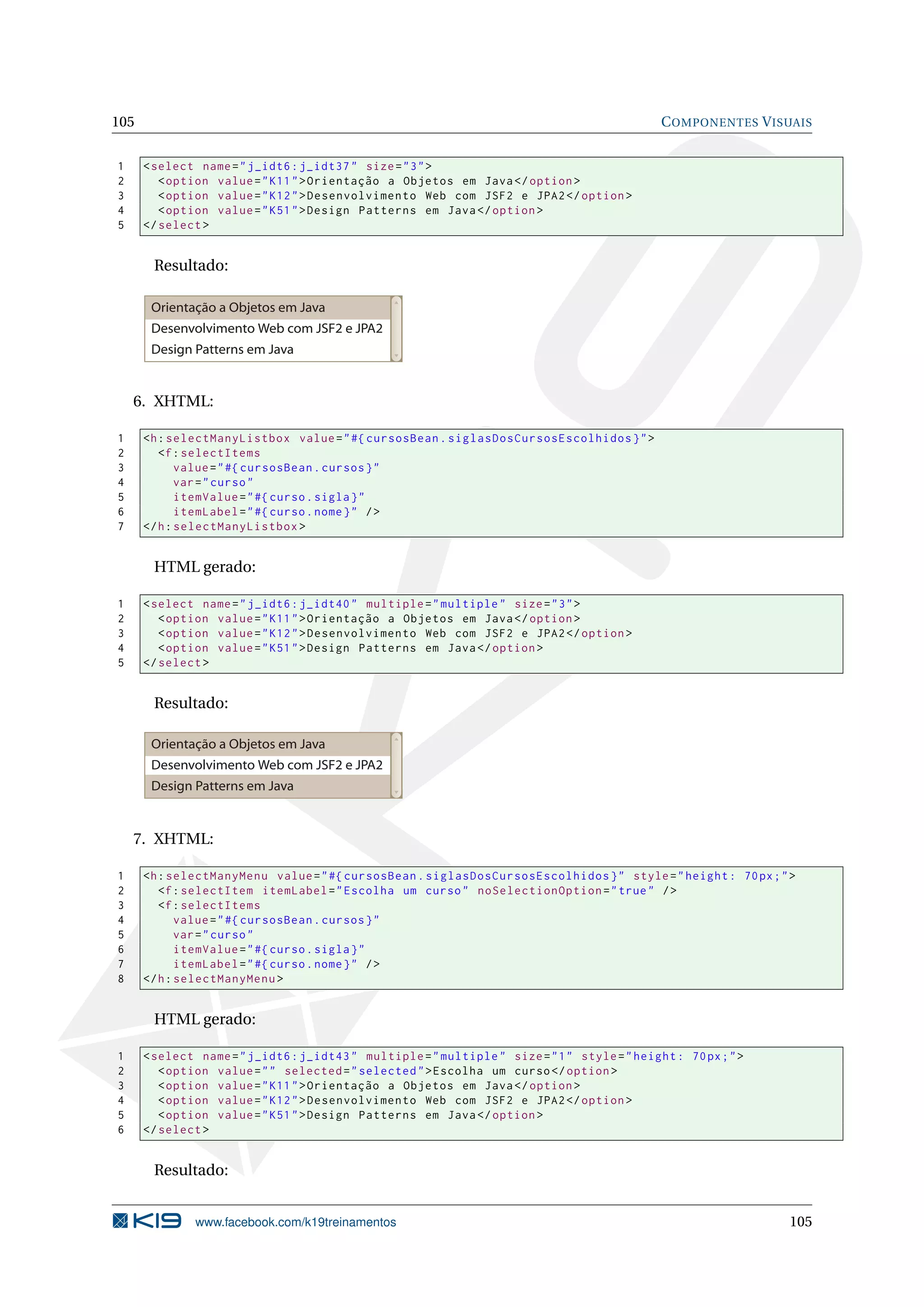 105                                                                                            C OMPONENTES V ISUAIS


1     < select name = " j_idt6 : j_idt37 " size = " 3 " >
2        < option value = " K11 " > Orientação a Objetos em Java </ option >
3        < option value = " K12 " > Desenvolvimento Web com JSF2 e JPA2 </ option >
4        < option value = " K51 " > Design Patterns em Java </ option >
5     </ select >


       Resultado:

       Orientação a Objetos em Java
       Desenvolvimento Web com JSF2 e JPA2
       Design Patterns em Java


    6. XHTML:

1     <h : selectManyListbox value = " #{ cursosBean . siglasDosCursosEscolhidos } " >
2        <f : selectItems
3            value = " #{ cursosBean . cursos } "
4            var = " curso "
5            itemValue = " #{ curso . sigla } "
6            itemLabel = " #{ curso . nome } " / >
7     </ h : selectManyListbox >


       HTML gerado:

1     < select name = " j_idt6 : j_idt40 " multiple = " multiple " size = " 3 " >
2        < option value = " K11 " > Orientação a Objetos em Java </ option >
3        < option value = " K12 " > Desenvolvimento Web com JSF2 e JPA2 </ option >
4        < option value = " K51 " > Design Patterns em Java </ option >
5     </ select >


       Resultado:

       Orientação a Objetos em Java
       Desenvolvimento Web com JSF2 e JPA2
       Design Patterns em Java


    7. XHTML:

1     <h : selectManyMenu value = " #{ cursosBean . siglasDosCursosEscolhidos } " style = " height : 70 px ; " >
2        <f : selectItem itemLabel = " Escolha um curso " noSelectionOption = " true " / >
3        <f : selectItems
4            value = " #{ cursosBean . cursos } "
5            var = " curso "
6            itemValue = " #{ curso . sigla } "
7            itemLabel = " #{ curso . nome } " / >
8     </ h : selectManyMenu >


       HTML gerado:

1     < select name = " j_idt6 : j_idt43 " multiple = " multiple " size = " 1 " style = " height : 70 px ; " >
2        < option value = " " selected = " selected " > Escolha um curso </ option >
3        < option value = " K11 " > Orientação a Objetos em Java </ option >
4        < option value = " K12 " > Desenvolvimento Web com JSF2 e JPA2 </ option >
5        < option value = " K51 " > Design Patterns em Java </ option >
6     </ select >


       Resultado:


               www.facebook.com/k19treinamentos                                                                  105
 