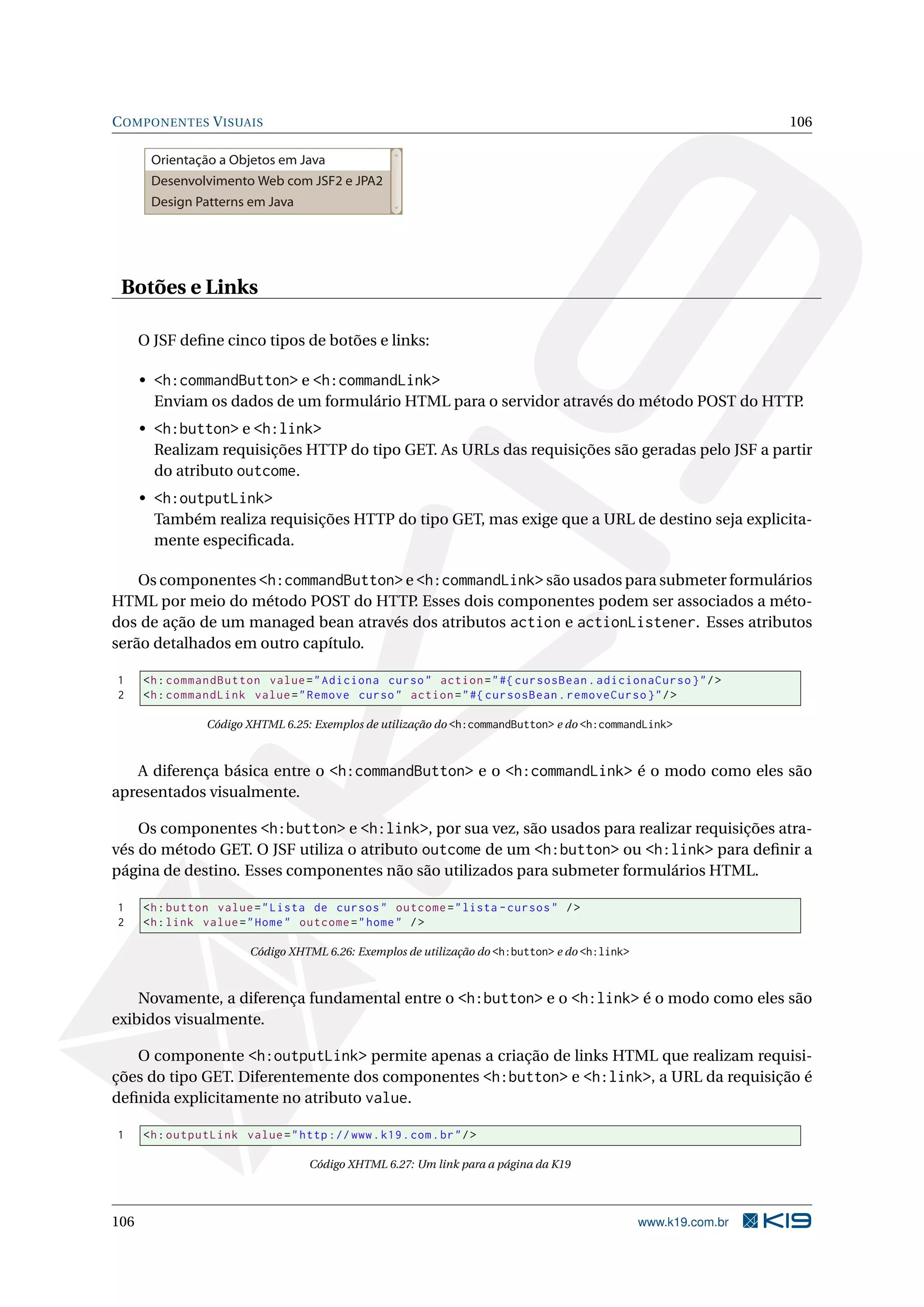 C OMPONENTES V ISUAIS                                                                                             106

       Orientação a Objetos em Java
       Desenvolvimento Web com JSF2 e JPA2
       Design Patterns em Java




 Botões e Links

      O JSF deﬁne cinco tipos de botões e links:

      • <h:commandButton> e <h:commandLink>
        Enviam os dados de um formulário HTML para o servidor através do método POST do HTTP.
      • <h:button> e <h:link>
        Realizam requisições HTTP do tipo GET. As URLs das requisições são geradas pelo JSF a partir
        do atributo outcome.
      • <h:outputLink>
        Também realiza requisições HTTP do tipo GET, mas exige que a URL de destino seja explicita-
        mente especiﬁcada.

    Os componentes <h:commandButton> e <h:commandLink> são usados para submeter formulários
HTML por meio do método POST do HTTP. Esses dois componentes podem ser associados a méto-
dos de ação de um managed bean através dos atributos action e actionListener. Esses atributos
serão detalhados em outro capítulo.

1     <h : commandButton value = " Adiciona curso " action = " #{ cursosBean . adicionaCurso } " / >
2     <h : commandLink value = " Remove curso " action = " #{ cursosBean . removeCurso } " / >

                 Código XHTML 6.25: Exemplos de utilização do <h:commandButton> e do <h:commandLink>



   A diferença básica entre o <h:commandButton> e o <h:commandLink> é o modo como eles são
apresentados visualmente.

    Os componentes <h:button> e <h:link>, por sua vez, são usados para realizar requisições atra-
vés do método GET. O JSF utiliza o atributo outcome de um <h:button> ou <h:link> para deﬁnir a
página de destino. Esses componentes não são utilizados para submeter formulários HTML.

1     <h : button value = " Lista de cursos " outcome = " lista - cursos " / >
2     <h : link value = " Home " outcome = " home " / >

                         Código XHTML 6.26: Exemplos de utilização do <h:button> e do <h:link>



    Novamente, a diferença fundamental entre o <h:button> e o <h:link> é o modo como eles são
exibidos visualmente.

   O componente <h:outputLink> permite apenas a criação de links HTML que realizam requisi-
ções do tipo GET. Diferentemente dos componentes <h:button> e <h:link>, a URL da requisição é
deﬁnida explicitamente no atributo value.

1     <h : outputLink value = " http :// www . k19 . com . br " / >

                                    Código XHTML 6.27: Um link para a página da K19




106                                                                                              www.k19.com.br
 