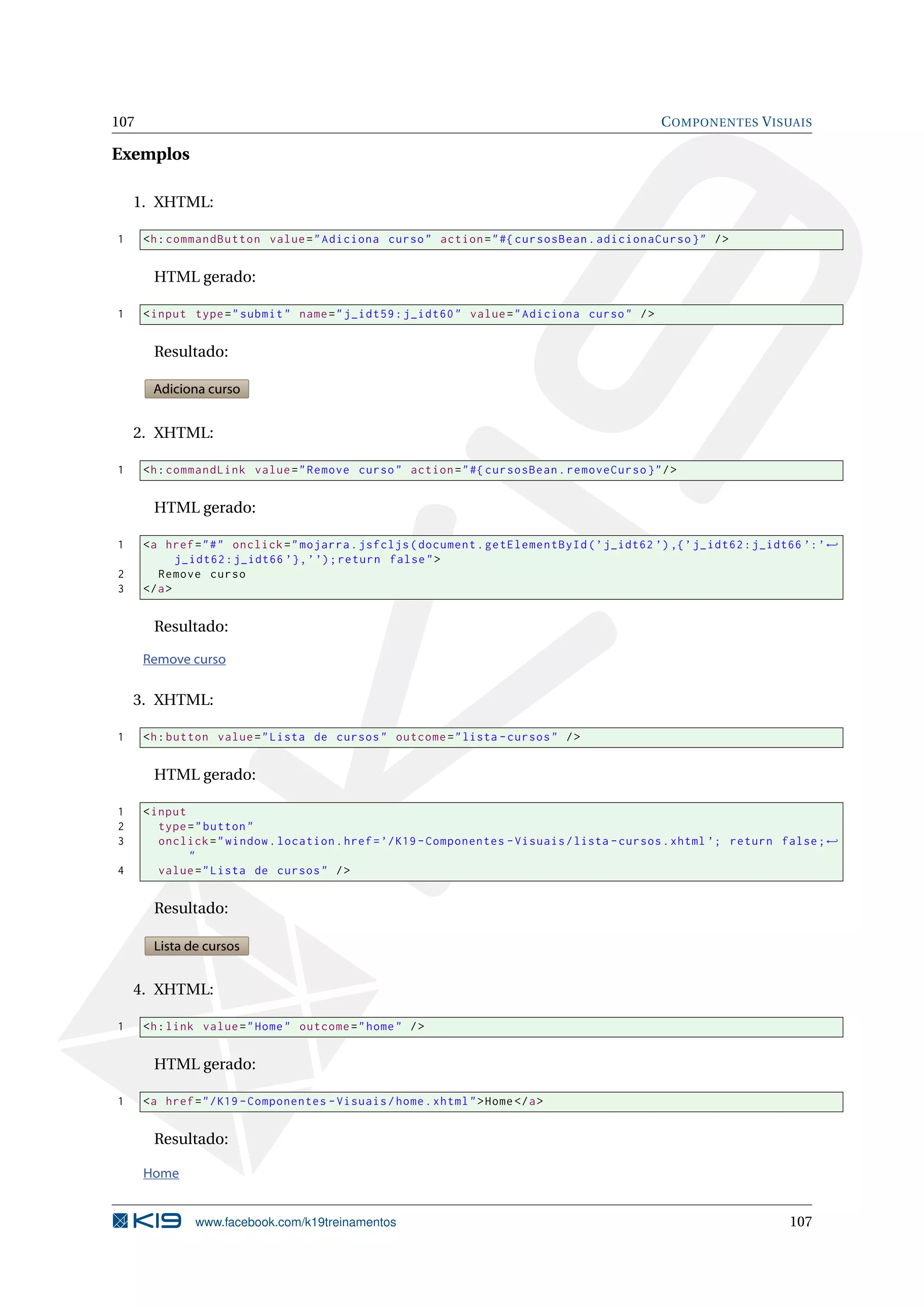 107                                                                                           C OMPONENTES V ISUAIS

Exemplos

    1. XHTML:

1     <h : commandButton value = " Adiciona curso " action = " #{ cursosBean . adicionaCurso } " / >


       HTML gerado:

1     < input type = " submit " name = " j_idt59 : j_idt60 " value = " Adiciona curso " / >


       Resultado:

       Adiciona curso


    2. XHTML:

1     <h : commandLink value = " Remove curso " action = " #{ cursosBean . removeCurso } " / >


       HTML gerado:

1     <a href = " # " onclick = " mojarra . jsfcljs ( document . getElementById ( ’ j_idt62 ’) ,{ ’ j_idt62 : j_idt66 ’: ’ ←
             j_idt62 : j_idt66 ’} , ’ ’) ; return false " >
2        Remove curso
3     </ a >


       Resultado:

      Remove curso


    3. XHTML:

1     <h : button value = " Lista de cursos " outcome = " lista - cursos " / >


       HTML gerado:

1     < input
2        type = " button "
3        onclick = " window . location . href = ’/ K19 - Componentes - Visuais / lista - cursos . xhtml ’; return false ; ←
              "
4        value = " Lista de cursos " / >


       Resultado:

       Lista de cursos


    4. XHTML:

1     <h : link value = " Home " outcome = " home " / >


       HTML gerado:

1     <a href = " / K19 - Componentes - Visuais / home . xhtml " > Home </ a >


       Resultado:

      Home


               www.facebook.com/k19treinamentos                                                                    107
 