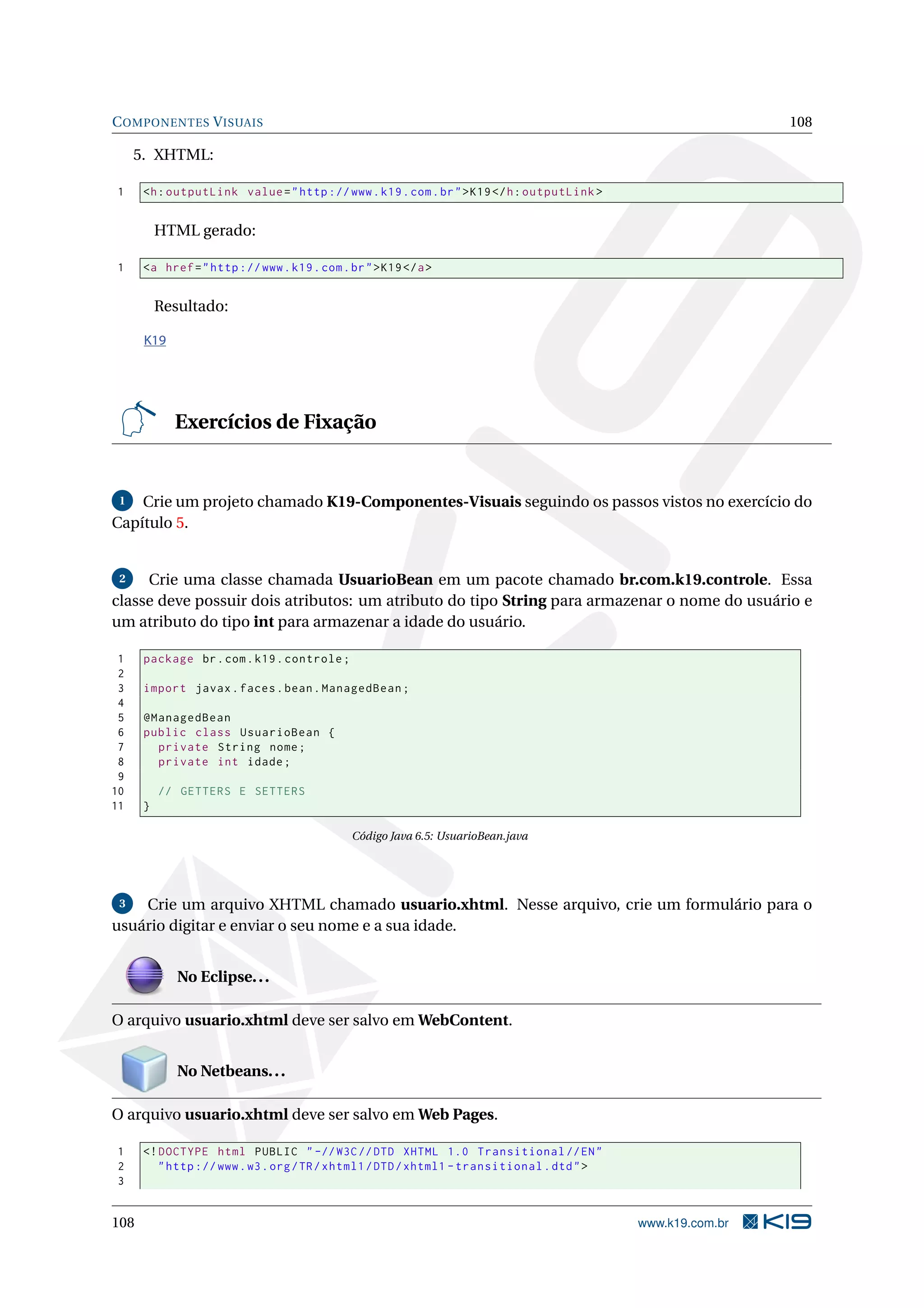 C OMPONENTES V ISUAIS                                                                                        108

     5. XHTML:

1     <h : outputLink value = " http :// www . k19 . com . br " > K19 </ h : outputLink >


          HTML gerado:

1     <a href = " http :// www . k19 . com . br " > K19 </ a >


          Resultado:

      K19




            Exercícios de Fixação


 1  Crie um projeto chamado K19-Componentes-Visuais seguindo os passos vistos no exercício do
Capítulo 5.


 2   Crie uma classe chamada UsuarioBean em um pacote chamado br.com.k19.controle. Essa
classe deve possuir dois atributos: um atributo do tipo String para armazenar o nome do usuário e
um atributo do tipo int para armazenar a idade do usuário.

 1    package br . com . k19 . controle ;
 2
 3    import javax . faces . bean . ManagedBean ;
 4
 5    @ManagedBean
 6    public class UsuarioBean {
 7      private String nome ;
 8      private int idade ;
 9
10        // GETTERS E SETTERS
11    }

                                              Código Java 6.5: UsuarioBean.java




 3  Crie um arquivo XHTML chamado usuario.xhtml. Nesse arquivo, crie um formulário para o
usuário digitar e enviar o seu nome e a sua idade.


             No Eclipse. . .

O arquivo usuario.xhtml deve ser salvo em WebContent.


             No Netbeans. . .

O arquivo usuario.xhtml deve ser salvo em Web Pages.

1     <! DOCTYPE html PUBLIC " -// W3C // DTD XHTML 1.0 Transitional // EN "
2        " http :// www . w3 . org / TR / xhtml1 / DTD / xhtml1 - transitional . dtd " >
3


108                                                                                         www.k19.com.br
 