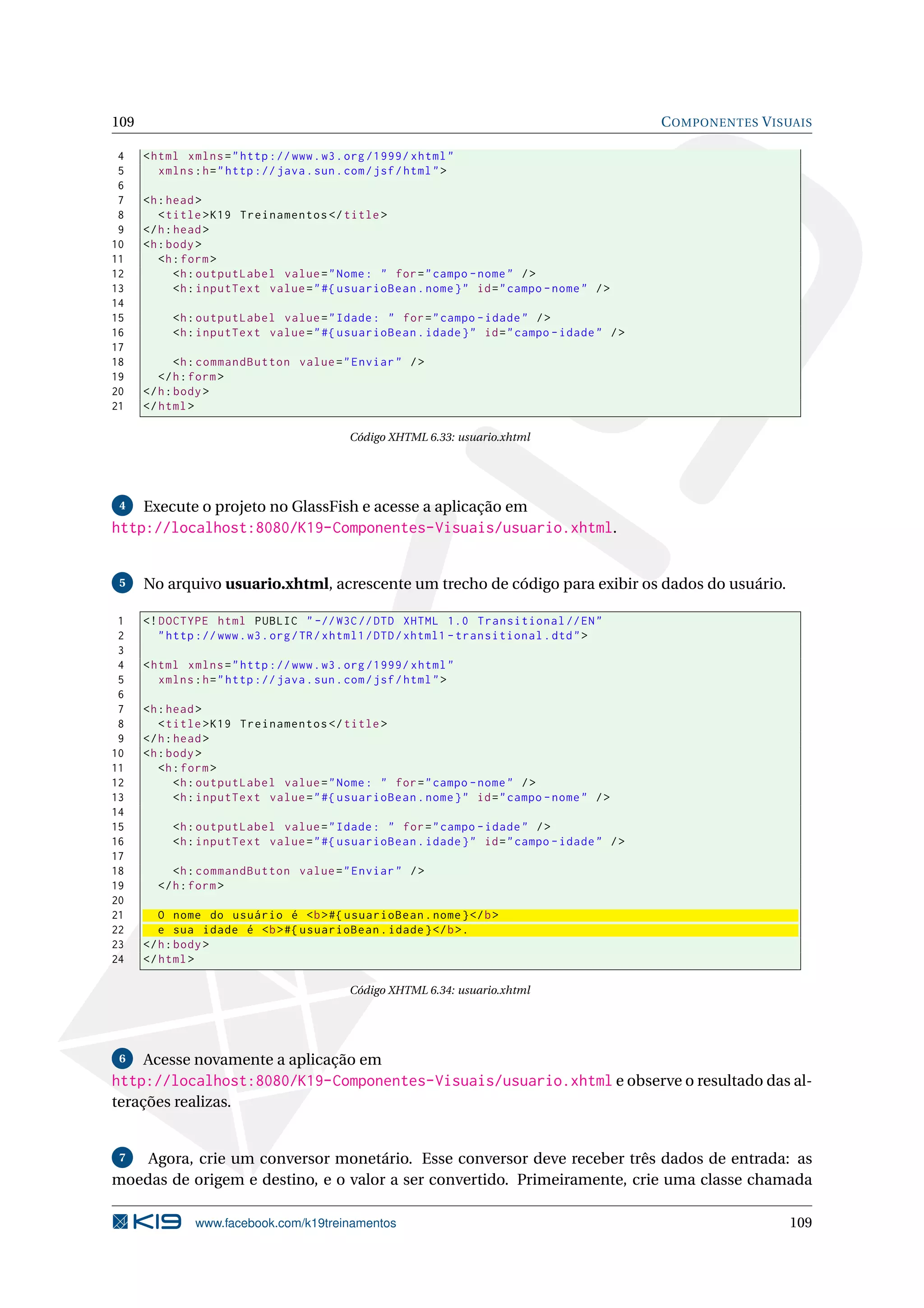 109                                                                                         C OMPONENTES V ISUAIS

 4    < html xmlns = " http :// www . w3 . org /1999/ xhtml "
 5       xmlns : h = " http :// java . sun . com / jsf / html " >
 6
 7    <h : head >
 8       < title > K19 Treinamentos </ title >
 9    </ h : head >
10    <h : body >
11       <h : form >
12           <h : outputLabel value = " Nome : " for = " campo - nome " / >
13           <h : inputText value = " #{ usuarioBean . nome } " id = " campo - nome " / >
14
15         <h : outputLabel value = " Idade : " for = " campo - idade " / >
16         <h : inputText value = " #{ usuarioBean . idade } " id = " campo - idade " / >
17
18           <h : commandButton value = " Enviar " / >
19       </ h : form >
20    </ h : body >
21    </ html >

                                             Código XHTML 6.33: usuario.xhtml




 4    Execute o projeto no GlassFish e acesse a aplicação em
http://localhost:8080/K19-Componentes-Visuais/usuario.xhtml.


 5    No arquivo usuario.xhtml, acrescente um trecho de código para exibir os dados do usuário.

 1    <! DOCTYPE html PUBLIC " -// W3C // DTD XHTML 1.0 Transitional // EN "
 2       " http :// www . w3 . org / TR / xhtml1 / DTD / xhtml1 - transitional . dtd " >
 3
 4    < html xmlns = " http :// www . w3 . org /1999/ xhtml "
 5       xmlns : h = " http :// java . sun . com / jsf / html " >
 6
 7    <h : head >
 8       < title > K19 Treinamentos </ title >
 9    </ h : head >
10    <h : body >
11       <h : form >
12           <h : outputLabel value = " Nome : " for = " campo - nome " / >
13           <h : inputText value = " #{ usuarioBean . nome } " id = " campo - nome " / >
14
15         <h : outputLabel value = " Idade : " for = " campo - idade " / >
16         <h : inputText value = " #{ usuarioBean . idade } " id = " campo - idade " / >
17
18         <h : commandButton value = " Enviar " / >
19      </ h : form >
20
21       O nome do usuário é <b > #{ usuarioBean . nome } </ b >
22       e sua idade é <b > #{ usuarioBean . idade } </ b >.
23    </ h : body >
24    </ html >

                                             Código XHTML 6.34: usuario.xhtml




 6    Acesse novamente a aplicação em
http://localhost:8080/K19-Componentes-Visuais/usuario.xhtml e observe o resultado das al-
terações realizas.


 7  Agora, crie um conversor monetário. Esse conversor deve receber três dados de entrada: as
moedas de origem e destino, e o valor a ser convertido. Primeiramente, crie uma classe chamada

               www.facebook.com/k19treinamentos                                                              109
 