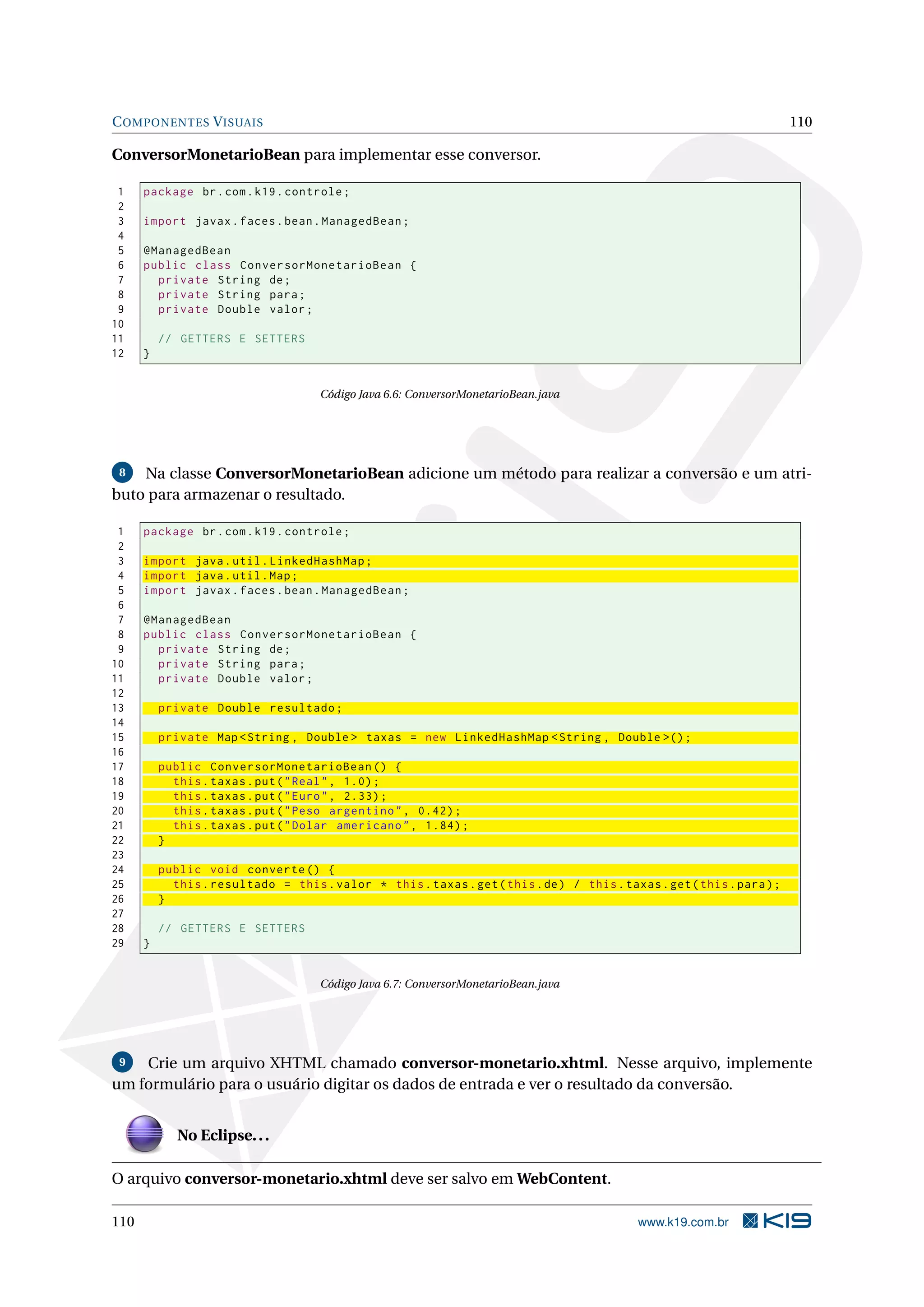 C OMPONENTES V ISUAIS                                                                                                   110

ConversorMonetarioBean para implementar esse conversor.

 1    package br . com . k19 . controle ;
 2
 3    import javax . faces . bean . ManagedBean ;
 4
 5    @ManagedBean
 6    public class ConversorMonetarioBean {
 7      private String de ;
 8      private String para ;
 9      private Double valor ;
10
11        // GETTERS E SETTERS
12    }


                                     Código Java 6.6: ConversorMonetarioBean.java




 8  Na classe ConversorMonetarioBean adicione um método para realizar a conversão e um atri-
buto para armazenar o resultado.

 1    package br . com . k19 . controle ;
 2
 3    import java . util . LinkedHashMap ;
 4    import java . util . Map ;
 5    import javax . faces . bean . ManagedBean ;
 6
 7    @ManagedBean
 8    public class ConversorMonetarioBean {
 9      private String de ;
10      private String para ;
11      private Double valor ;
12
13        private Double resultado ;
14
15        private Map < String , Double > taxas = new LinkedHashMap < String , Double >() ;
16
17        public ConversorMonetarioBean () {
18          this . taxas . put ( " Real " , 1.0) ;
19          this . taxas . put ( " Euro " , 2.33) ;
20          this . taxas . put ( " Peso argentino " , 0.42) ;
21          this . taxas . put ( " Dolar americano " , 1.84) ;
22        }
23
24        public void converte () {
25          this . resultado = this . valor * this . taxas . get ( this . de ) / this . taxas . get ( this . para ) ;
26        }
27
28        // GETTERS E SETTERS
29    }


                                     Código Java 6.7: ConversorMonetarioBean.java




 9  Crie um arquivo XHTML chamado conversor-monetario.xhtml. Nesse arquivo, implemente
um formulário para o usuário digitar os dados de entrada e ver o resultado da conversão.


             No Eclipse. . .

O arquivo conversor-monetario.xhtml deve ser salvo em WebContent.

110                                                                                         www.k19.com.br
 