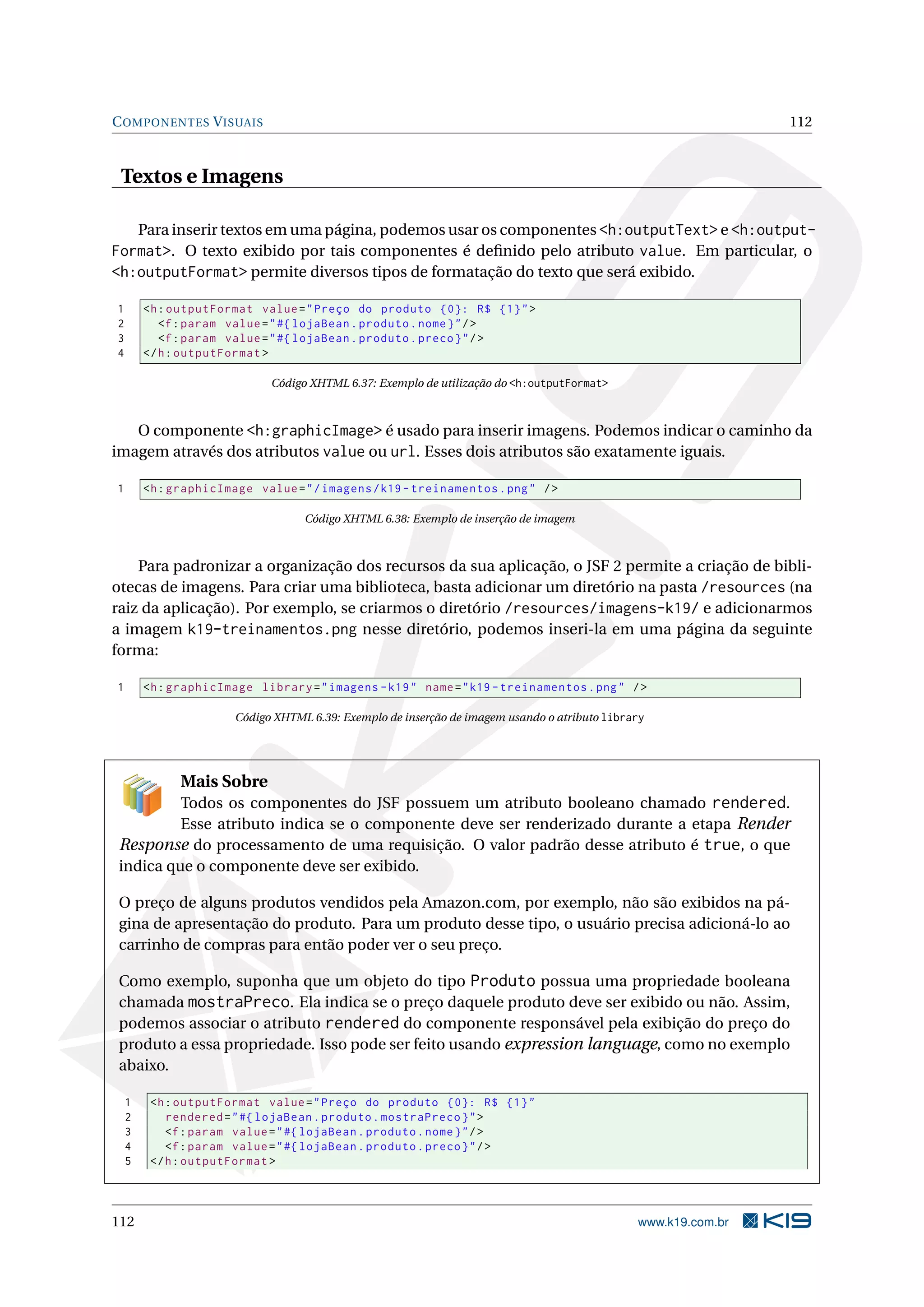 C OMPONENTES V ISUAIS                                                                                           112


 Textos e Imagens

   Para inserir textos em uma página, podemos usar os componentes <h:outputText> e <h:output-
Format>. O texto exibido por tais componentes é deﬁnido pelo atributo value. Em particular, o
<h:outputFormat> permite diversos tipos de formatação do texto que será exibido.

1       <h : outputFormat value = " Preço do produto {0}: R$ {1} " >
2          <f : param value = " #{ lojaBean . produto . nome } " / >
3          <f : param value = " #{ lojaBean . produto . preco } " / >
4       </ h : outputFormat >

                             Código XHTML 6.37: Exemplo de utilização do <h:outputFormat>



   O componente <h:graphicImage> é usado para inserir imagens. Podemos indicar o caminho da
imagem através dos atributos value ou url. Esses dois atributos são exatamente iguais.

1       <h : graphicImage value = " / imagens / k19 - treinamentos . png " / >

                                   Código XHTML 6.38: Exemplo de inserção de imagem



    Para padronizar a organização dos recursos da sua aplicação, o JSF 2 permite a criação de bibli-
otecas de imagens. Para criar uma biblioteca, basta adicionar um diretório na pasta /resources (na
raiz da aplicação). Por exemplo, se criarmos o diretório /resources/imagens-k19/ e adicionarmos
a imagem k19-treinamentos.png nesse diretório, podemos inseri-la em uma página da seguinte
forma:

1       <h : graphicImage library = " imagens - k19 " name = " k19 - treinamentos . png " / >

                       Código XHTML 6.39: Exemplo de inserção de imagem usando o atributo library




              Mais Sobre
          Todos os componentes do JSF possuem um atributo booleano chamado rendered.
          Esse atributo indica se o componente deve ser renderizado durante a etapa Render
 Response do processamento de uma requisição. O valor padrão desse atributo é true, o que
 indica que o componente deve ser exibido.

 O preço de alguns produtos vendidos pela Amazon.com, por exemplo, não são exibidos na pá-
 gina de apresentação do produto. Para um produto desse tipo, o usuário precisa adicioná-lo ao
 carrinho de compras para então poder ver o seu preço.

 Como exemplo, suponha que um objeto do tipo Produto possua uma propriedade booleana
 chamada mostraPreco. Ela indica se o preço daquele produto deve ser exibido ou não. Assim,
 podemos associar o atributo rendered do componente responsável pela exibição do preço do
 produto a essa propriedade. Isso pode ser feito usando expression language, como no exemplo
 abaixo.

    1    <h : outputFormat value = " Preço do produto {0}: R$ {1} "
    2       rendered = " #{ lojaBean . produto . mostraPreco } " >
    3       <f : param value = " #{ lojaBean . produto . nome } " / >
    4       <f : param value = " #{ lojaBean . produto . preco } " / >
    5    </ h : outputFormat >



112                                                                                            www.k19.com.br
 