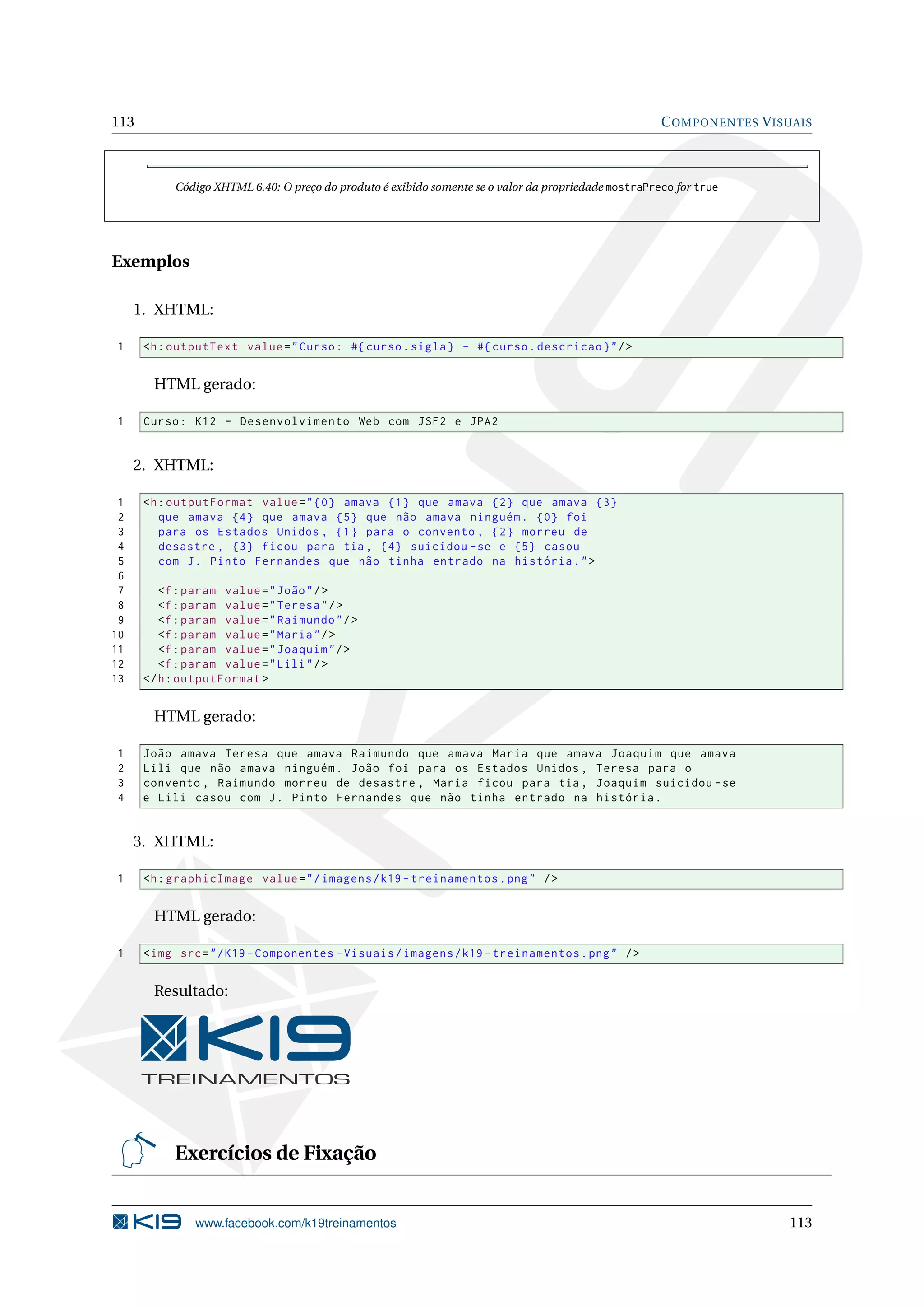 113                                                                                                   C OMPONENTES V ISUAIS



           Código XHTML 6.40: O preço do produto é exibido somente se o valor da propriedade mostraPreco for true




Exemplos

     1. XHTML:

1     <h : outputText value = " Curso : #{ curso . sigla } - #{ curso . descricao } " / >


       HTML gerado:

1     Curso : K12 - Desenvolvimento Web com JSF2 e JPA2


     2. XHTML:

 1    <h : outputFormat value = " {0} amava {1} que amava {2} que amava {3}
 2       que amava {4} que amava {5} que não amava ninguém . {0} foi
 3       para os Estados Unidos , {1} para o convento , {2} morreu de
 4       desastre , {3} ficou para tia , {4} suicidou - se e {5} casou
 5       com J . Pinto Fernandes que não tinha entrado na história . " >
 6
 7       <f : param value = " João " / >
 8       <f : param value = " Teresa " / >
 9       <f : param value = " Raimundo " / >
10       <f : param value = " Maria " / >
11       <f : param value = " Joaquim " / >
12       <f : param value = " Lili " / >
13    </ h : outputFormat >


       HTML gerado:

1     João amava Teresa que amava Raimundo que amava Maria que amava Joaquim que amava
2     Lili que não amava ninguém . João foi para os Estados Unidos , Teresa para o
3     convento , Raimundo morreu de desastre , Maria ficou para tia , Joaquim suicidou - se
4     e Lili casou com J . Pinto Fernandes que não tinha entrado na história .


     3. XHTML:

1     <h : graphicImage value = " / imagens / k19 - treinamentos . png " / >


       HTML gerado:

1     < img src = " / K19 - Componentes - Visuais / imagens / k19 - treinamentos . png " / >


       Resultado:




           Exercícios de Fixação


               www.facebook.com/k19treinamentos                                                                        113
 